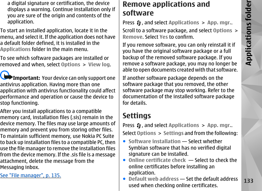 a digital signature or certification, the devicedisplays a warning. Continue installation only ifyou are sure of the origin and contents of theapplication.To start an installed application, locate it in themenu, and select it. If the application does not havea default folder defined, it is installed in theApplications folder in the main menu.To see which software packages are installed orremoved and when, select Options &gt; View log.Important:  Your device can only support oneantivirus application. Having more than oneapplication with antivirus functionality could affectperformance and operation or cause the device tostop functioning.After you install applications to a compatiblememory card, installation files (.sis) remain in thedevice memory. The files may use large amounts ofmemory and prevent you from storing other files.To maintain sufficient memory, use Nokia PC Suiteto back up installation files to a compatible PC, thenuse the file manager to remove the installation filesfrom the device memory. If the .sis file is a messageattachment, delete the message from theMessaging inbox.See &quot;File manager&quot;, p. 135.Remove applications andsoftwarePress  , and select Applications &gt; App. mgr..Scroll to a software package, and select Options &gt;Remove. Select Yes to confirm.If you remove software, you can only reinstall it ifyou have the original software package or a fullbackup of the removed software package. If youremove a software package, you may no longer beable to open documents created with that software.If another software package depends on thesoftware package that you removed, the othersoftware package may stop working. Refer to thedocumentation of the installed software packagefor details.SettingsPress  , and select Applications &gt; App. mgr..Select Options &gt; Settings and from the following:●Software installation — Select whetherSymbian software that has no verified digitalsignature can be installed.●Online certificate check  — Select to check theonline certificates before installing anapplication.●Default web address — Set the default addressused when checking online certificates.133Applications folder