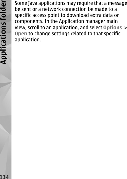 Some Java applications may require that a messagebe sent or a network connection be made to aspecific access point to download extra data orcomponents. In the Application manager mainview, scroll to an application, and select Options &gt;Open to change settings related to that specificapplication.134Applications folder