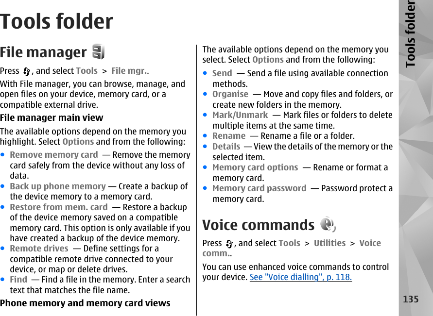 Tools folderFile managerPress  , and select Tools &gt; File mgr..With File manager, you can browse, manage, andopen files on your device, memory card, or acompatible external drive.File manager main viewThe available options depend on the memory youhighlight. Select Options and from the following:●Remove memory card  — Remove the memorycard safely from the device without any loss ofdata.●Back up phone memory — Create a backup ofthe device memory to a memory card.●Restore from mem. card  — Restore a backupof the device memory saved on a compatiblememory card. This option is only available if youhave created a backup of the device memory.●Remote drives  — Define settings for acompatible remote drive connected to yourdevice, or map or delete drives.●Find  — Find a file in the memory. Enter a searchtext that matches the file name.Phone memory and memory card viewsThe available options depend on the memory youselect. Select Options and from the following:●Send  — Send a file using available connectionmethods.●Organise  — Move and copy files and folders, orcreate new folders in the memory.●Mark/Unmark  — Mark files or folders to deletemultiple items at the same time.●Rename  — Rename a file or a folder.●Details  — View the details of the memory or theselected item.●Memory card options  — Rename or format amemory card.●Memory card password  — Password protect amemory card.Voice commandsPress  , and select Tools &gt; Utilities &gt; Voicecomm..You can use enhanced voice commands to controlyour device. See &quot;Voice dialling&quot;, p. 118.135Tools folder