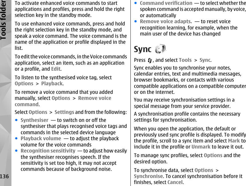 To activate enhanced voice commands to startapplications and profiles, press and hold the rightselection key in the standby mode.To use enhanced voice commands, press and holdthe right selection key in the standby mode, andspeak a voice command. The voice command is thename of the application or profile displayed in thelist.To edit the voice commands, in the Voice commandsapplication, select an item, such as an applicationor a profile, and Edit.To listen to the synthesised voice tag, selectOptions &gt; Playback.To remove a voice command that you addedmanually, select Options &gt; Remove voicecommand.Select Options &gt; Settings and from the following:●Synthesiser  — to switch on or off thesynthesiser that plays recognised voice tags andcommands in the selected device language●Playback volume  — to adjust the playbackvolume for the voice commands●Recognition sensitivity  — to adjust how easilythe synthesiser recognises speech. If thesensitivity is set too high, it may not acceptcommands because of background noise.●Command verification  — to select whether thespoken command is accepted manually, by voice,or automatically●Remove voice adapts.  — to reset voicerecognition learning, for example, when themain user of the device has changedSyncPress  , and select Tools &gt; Sync.Sync enables you to synchronise your notes,calendar entries, text and multimedia messages,browser bookmarks, or contacts with variouscompatible applications on a compatible computeror on the internet.You may receive synchronisation settings in aspecial message from your service provider.A synchronisation profile contains the necessarysettings for synchronisation.When you open the application, the default orpreviously used sync profile is displayed. To modifythe profile, scroll to a sync item and select Mark toinclude it in the profile or Unmark to leave it out.To manage sync profiles, select Options and thedesired option.To synchronise data, select Options &gt;Synchronise. To cancel synchronisation before itfinishes, select Cancel.136Tools folder