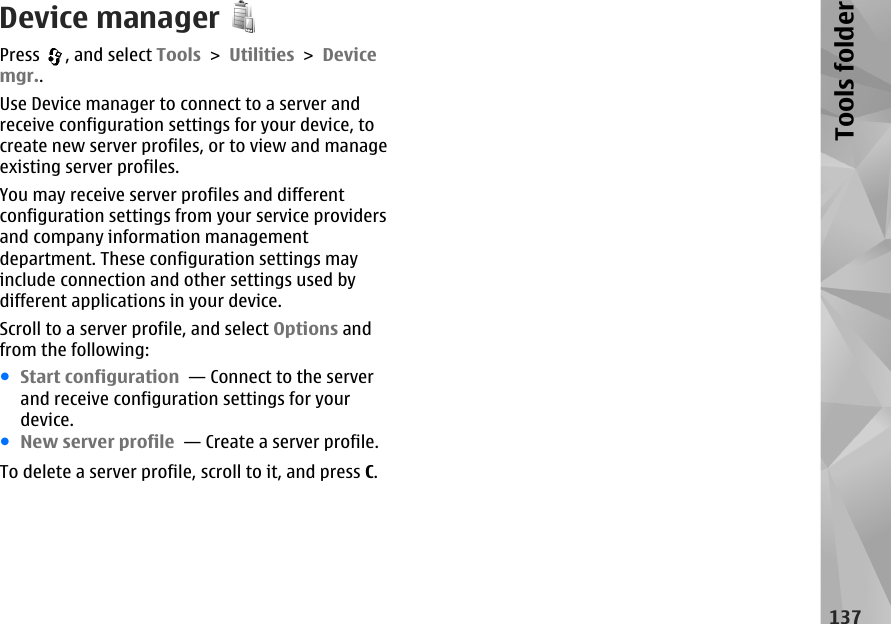 Device managerPress  , and select Tools &gt; Utilities &gt; Devicemgr..Use Device manager to connect to a server andreceive configuration settings for your device, tocreate new server profiles, or to view and manageexisting server profiles.You may receive server profiles and differentconfiguration settings from your service providersand company information managementdepartment. These configuration settings mayinclude connection and other settings used bydifferent applications in your device.Scroll to a server profile, and select Options andfrom the following:●Start configuration  — Connect to the serverand receive configuration settings for yourdevice.●New server profile  — Create a server profile.To delete a server profile, scroll to it, and press C.137Tools folder