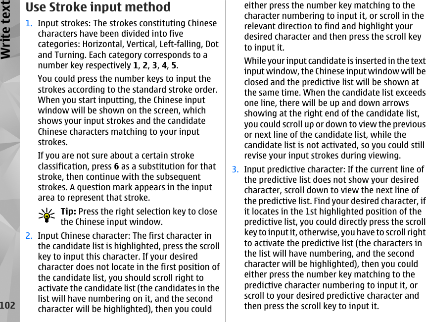 Use Stroke input method1. Input strokes: The strokes constituting Chinesecharacters have been divided into fivecategories: Horizontal, Vertical, Left-falling, Dotand Turning. Each category corresponds to anumber key respectively 1, 2, 3, 4, 5.You could press the number keys to input thestrokes according to the standard stroke order.When you start inputting, the Chinese inputwindow will be shown on the screen, whichshows your input strokes and the candidateChinese characters matching to your inputstrokes.If you are not sure about a certain strokeclassification, press 6 as a substitution for thatstroke, then continue with the subsequentstrokes. A question mark appears in the inputarea to represent that stroke.Tip: Press the right selection key to closethe Chinese input window.2. Input Chinese character: The first character inthe candidate list is highlighted, press the scrollkey to input this character. If your desiredcharacter does not locate in the first position ofthe candidate list, you should scroll right toactivate the candidate list (the candidates in thelist will have numbering on it, and the secondcharacter will be highlighted), then you couldeither press the number key matching to thecharacter numbering to input it, or scroll in therelevant direction to find and highlight yourdesired character and then press the scroll keyto input it.While your input candidate is inserted in the textinput window, the Chinese input window will beclosed and the predictive list will be shown atthe same time. When the candidate list exceedsone line, there will be up and down arrowsshowing at the right end of the candidate list,you could scroll up or down to view the previousor next line of the candidate list, while thecandidate list is not activated, so you could stillrevise your input strokes during viewing.3. Input predictive character: If the current line ofthe predictive list does not show your desiredcharacter, scroll down to view the next line ofthe predictive list. Find your desired character, ifit locates in the 1st highlighted position of thepredictive list, you could directly press the scrollkey to input it, otherwise, you have to scroll rightto activate the predictive list (the characters inthe list will have numbering, and the secondcharacter will be highlighted), then you couldeither press the number key matching to thepredictive character numbering to input it, orscroll to your desired predictive character andthen press the scroll key to input it.102Write text