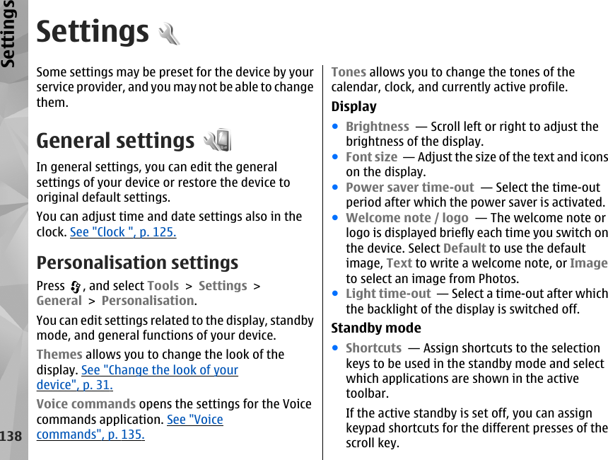 SettingsSome settings may be preset for the device by yourservice provider, and you may not be able to changethem.General settingsIn general settings, you can edit the generalsettings of your device or restore the device tooriginal default settings.You can adjust time and date settings also in theclock. See &quot;Clock &quot;, p. 125.Personalisation settingsPress  , and select Tools &gt; Settings &gt;General &gt; Personalisation.You can edit settings related to the display, standbymode, and general functions of your device.Themes allows you to change the look of thedisplay. See &quot;Change the look of yourdevice&quot;, p. 31.Voice commands opens the settings for the Voicecommands application. See &quot;Voicecommands&quot;, p. 135.Tones allows you to change the tones of thecalendar, clock, and currently active profile.Display●Brightness  — Scroll left or right to adjust thebrightness of the display.●Font size  — Adjust the size of the text and iconson the display. ●Power saver time-out  — Select the time-outperiod after which the power saver is activated. ●Welcome note / logo  — The welcome note orlogo is displayed briefly each time you switch onthe device. Select Default to use the defaultimage, Text to write a welcome note, or Imageto select an image from Photos. ●Light time-out  — Select a time-out after whichthe backlight of the display is switched off. Standby mode●Shortcuts  — Assign shortcuts to the selectionkeys to be used in the standby mode and selectwhich applications are shown in the activetoolbar.If the active standby is set off, you can assignkeypad shortcuts for the different presses of thescroll key.138Settings