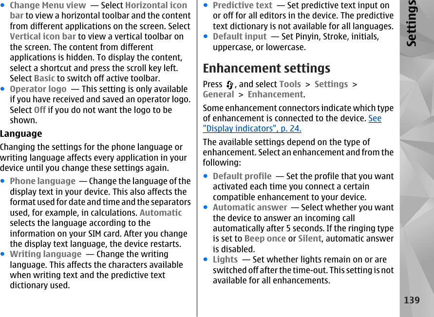 ●Change Menu view  — Select Horizontal iconbar to view a horizontal toolbar and the contentfrom different applications on the screen. SelectVertical icon bar to view a vertical toolbar onthe screen. The content from differentapplications is hidden. To display the content,select a shortcut and press the scroll key left.Select Basic to switch off active toolbar.●Operator logo  — This setting is only availableif you have received and saved an operator logo.Select Off if you do not want the logo to beshown. LanguageChanging the settings for the phone language orwriting language affects every application in yourdevice until you change these settings again.●Phone language  — Change the language of thedisplay text in your device. This also affects theformat used for date and time and the separatorsused, for example, in calculations. Automaticselects the language according to theinformation on your SIM card. After you changethe display text language, the device restarts.●Writing language  — Change the writinglanguage. This affects the characters availablewhen writing text and the predictive textdictionary used.●Predictive text  — Set predictive text input onor off for all editors in the device. The predictivetext dictionary is not available for all languages.●Default input  — Set Pinyin, Stroke, initials,uppercase, or lowercase.Enhancement settingsPress  , and select Tools &gt; Settings &gt;General &gt; Enhancement.Some enhancement connectors indicate which typeof enhancement is connected to the device. See&quot;Display indicators&quot;, p. 24.The available settings depend on the type ofenhancement. Select an enhancement and from thefollowing:●Default profile  — Set the profile that you wantactivated each time you connect a certaincompatible enhancement to your device.●Automatic answer  — Select whether you wantthe device to answer an incoming callautomatically after 5 seconds. If the ringing typeis set to Beep once or Silent, automatic answeris disabled.●Lights  — Set whether lights remain on or areswitched off after the time-out. This setting is notavailable for all enhancements.139Settings