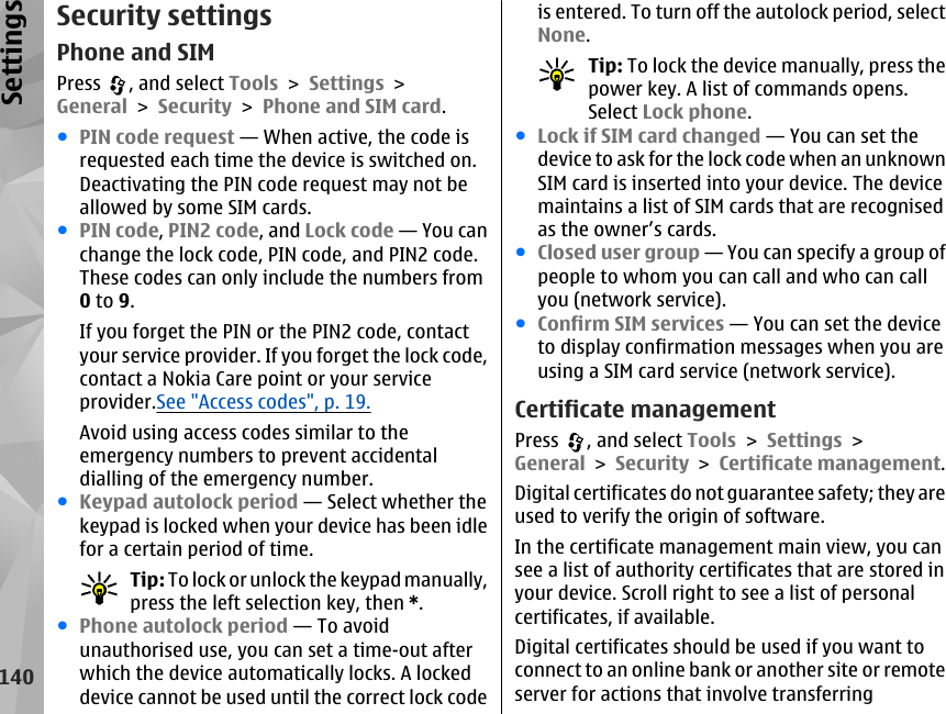 Security settingsPhone and SIMPress  , and select Tools &gt; Settings &gt;General &gt; Security &gt; Phone and SIM card.●PIN code request — When active, the code isrequested each time the device is switched on.Deactivating the PIN code request may not beallowed by some SIM cards.●PIN code, PIN2 code, and Lock code — You canchange the lock code, PIN code, and PIN2 code.These codes can only include the numbers from0 to 9.If you forget the PIN or the PIN2 code, contactyour service provider. If you forget the lock code,contact a Nokia Care point or your serviceprovider.See &quot;Access codes&quot;, p. 19.Avoid using access codes similar to theemergency numbers to prevent accidentaldialling of the emergency number.●Keypad autolock period — Select whether thekeypad is locked when your device has been idlefor a certain period of time.Tip: To lock or unlock the keypad manually,press the left selection key, then *.●Phone autolock period — To avoidunauthorised use, you can set a time-out afterwhich the device automatically locks. A lockeddevice cannot be used until the correct lock codeis entered. To turn off the autolock period, selectNone.Tip: To lock the device manually, press thepower key. A list of commands opens.Select Lock phone.●Lock if SIM card changed — You can set thedevice to ask for the lock code when an unknownSIM card is inserted into your device. The devicemaintains a list of SIM cards that are recognisedas the owner’s cards.●Closed user group — You can specify a group ofpeople to whom you can call and who can callyou (network service).●Confirm SIM services — You can set the deviceto display confirmation messages when you areusing a SIM card service (network service).Certificate managementPress  , and select Tools &gt; Settings &gt;General &gt; Security &gt; Certificate management.Digital certificates do not guarantee safety; they areused to verify the origin of software.In the certificate management main view, you cansee a list of authority certificates that are stored inyour device. Scroll right to see a list of personalcertificates, if available.Digital certificates should be used if you want toconnect to an online bank or another site or remoteserver for actions that involve transferring140Settings