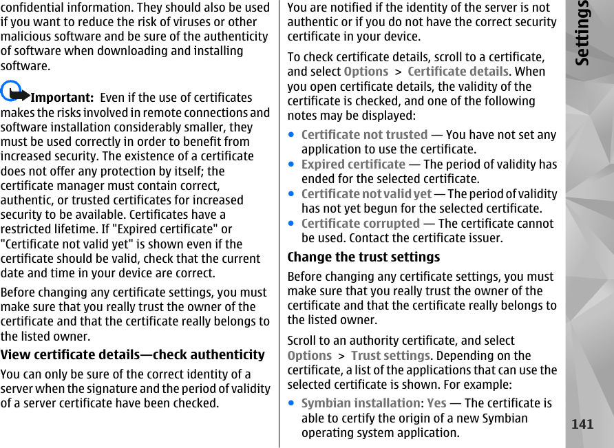 confidential information. They should also be usedif you want to reduce the risk of viruses or othermalicious software and be sure of the authenticityof software when downloading and installingsoftware.Important:  Even if the use of certificatesmakes the risks involved in remote connections andsoftware installation considerably smaller, theymust be used correctly in order to benefit fromincreased security. The existence of a certificatedoes not offer any protection by itself; thecertificate manager must contain correct,authentic, or trusted certificates for increasedsecurity to be available. Certificates have arestricted lifetime. If &quot;Expired certificate&quot; or&quot;Certificate not valid yet&quot; is shown even if thecertificate should be valid, check that the currentdate and time in your device are correct.Before changing any certificate settings, you mustmake sure that you really trust the owner of thecertificate and that the certificate really belongs tothe listed owner.View certificate details—check authenticityYou can only be sure of the correct identity of aserver when the signature and the period of validityof a server certificate have been checked.You are notified if the identity of the server is notauthentic or if you do not have the correct securitycertificate in your device.To check certificate details, scroll to a certificate,and select Options &gt; Certificate details. Whenyou open certificate details, the validity of thecertificate is checked, and one of the followingnotes may be displayed:●Certificate not trusted — You have not set anyapplication to use the certificate.●Expired certificate — The period of validity hasended for the selected certificate.●Certificate not valid yet — The period of validityhas not yet begun for the selected certificate.●Certificate corrupted — The certificate cannotbe used. Contact the certificate issuer.Change the trust settingsBefore changing any certificate settings, you mustmake sure that you really trust the owner of thecertificate and that the certificate really belongs tothe listed owner.Scroll to an authority certificate, and selectOptions &gt; Trust settings. Depending on thecertificate, a list of the applications that can use theselected certificate is shown. For example:●Symbian installation: Yes — The certificate isable to certify the origin of a new Symbianoperating system application.141Settings