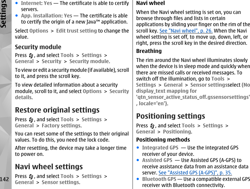 ●Internet: Yes — The certificate is able to certifyservers.●App. installation: Yes — The certificate is ableto certify the origin of a new Java™ application.Select Options &gt; Edit trust setting to change thevalue.Security modulePress  , and select Tools &gt; Settings &gt;General &gt; Security &gt; Security module.To view or edit a s ecurity module (if available), scrollto it, and press the scroll key.To view detailed information about a securitymodule, scroll to it, and select Options &gt; Securitydetails.Restore original settingsPress  , and select Tools &gt; Settings &gt;General &gt; Factory settings.You can reset some of the settings to their originalvalues. To do this, you need the lock code.After resetting, the device may take a longer timeto power on.Navi wheel settingsPress  , and select Tools &gt; Settings &gt;General &gt; Sensor settings.Navi wheelWhen the Navi wheel setting is set on, you canbrowse through files and lists in certainapplications by sliding your finger on the rim of thescroll key. See &quot;Navi wheel&quot;, p. 26. When the Naviwheel setting is set off, to move up, down, left, orright, press the scroll key in the desired direction.BreathingThe rim around the Navi wheel illuminates slowlywhen the device is in sleep mode and quickly whenthere are missed calls or received messages. Toswitch off the illumination, go to Tools &gt;Settings &gt; General &gt; Sensor settingsselect {Nodisplay_text mapping for&apos;qtn_sensor_active_status_off.gssensorsettings&apos;, locale=&apos;en&apos;}.Positioning settingsPress  , and select Tools &gt; Settings &gt;General &gt; Positioning.Positioning methods●Integrated GPS  — Use the integrated GPSreceiver of your device.●Assisted GPS  — Use Assisted GPS (A-GPS) toreceive assistance data from an assistance dataserver. See &quot;Assisted GPS (A-GPS)&quot;, p. 35.●Bluetooth GPS — Use a compatible external GPSreceiver with Bluetooth connectivity.142Settings