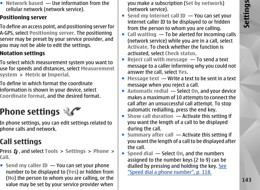 ●Network based  — Use information from thecellular network (network service).Positioning serverTo define an access point, and positioning server forA-GPS, select Positioning server. The positioningserver may be preset by your service provider, andyou may not be able to edit the settings.Notation settingsTo select which measurement system you want touse for speeds and distances, select Measurementsystem &gt; Metric or Imperial.To define in which format the coordinateinformation is shown in your device, selectCoordinate format, and the desired format.Phone settingsIn phone settings, you can edit settings related tophone calls and network.Call settingsPress  , and select Tools &gt; Settings &gt; Phone &gt;Call.●Send my caller ID  — You can set your phonenumber to be displayed to (Yes) or hidden from(No) the person to whom you are calling, or thevalue may be set by your service provider whenyou make a subscription (Set by network)(network service).●Send my internet call ID  — You can set yourinternet caller ID to be displayed to or hiddenfrom the person to whom you are calling.●Call waiting  — To be alerted for incoming calls(network service) while you are in a call, selectActivate. To check whether the function isactivated, select Check status.●Reject call with message  — To send a textmessage to a caller informing why you could notanswer the call, select Yes.●Message text  — Write a text to be sent in a textmessage when you reject a call.●Automatic redial  — Select On, and your devicemakes a maximum of 10 attempts to connect thecall after an unsuccessful call attempt. To stopautomatic redialling, press the end key. ●Show call duration  — Activate this setting ifyou want the length of a call to be displayedduring the call.●Summary after call  — Activate this setting ifyou want the length of a call to be displayed afterthe call.●Speed dial  — Select On, and the numbersassigned to the number keys (2 to 9) can bedialled by pressing and holding the key. See&quot;Speed dial a phone number&quot;, p. 118.143Settings