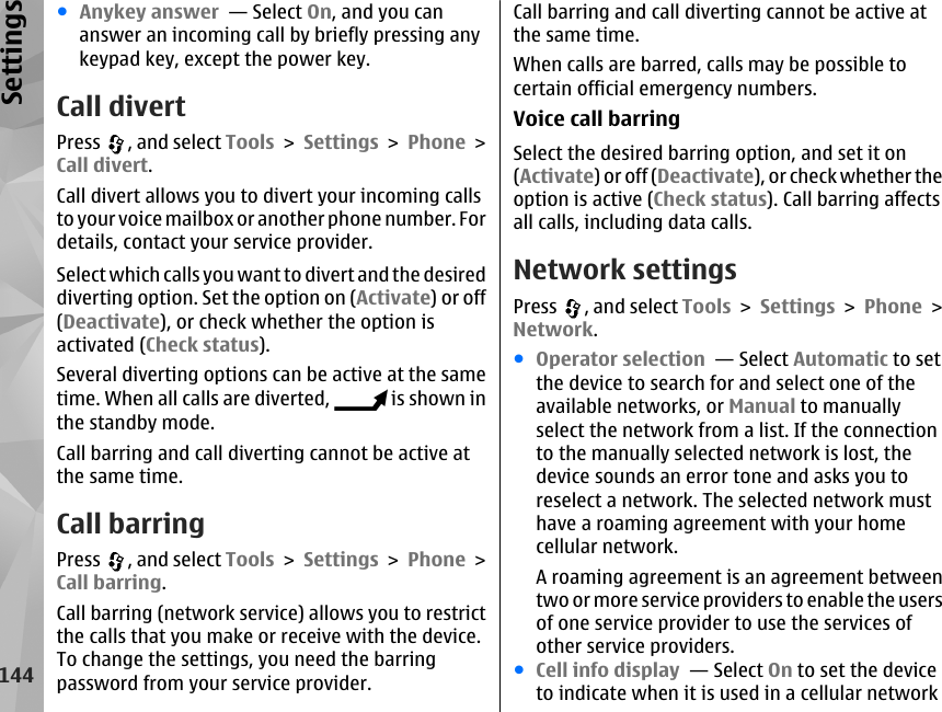 ●Anykey answer  — Select On, and you cananswer an incoming call by briefly pressing anykeypad key, except the power key.Call divertPress  , and select Tools &gt; Settings &gt; Phone &gt;Call divert.Call divert allows you to divert your incoming callsto your voice mailbox or another phone number. Fordetails, contact your service provider.Select which calls you want to divert and the desireddiverting option. Set the option on (Activate) or off(Deactivate), or check whether the option isactivated (Check status).Several diverting options can be active at the sametime. When all calls are diverted,   is shown inthe standby mode.Call barring and call diverting cannot be active atthe same time.Call barringPress  , and select Tools &gt; Settings &gt; Phone &gt;Call barring.Call barring (network service) allows you to restrictthe calls that you make or receive with the device.To change the settings, you need the barringpassword from your service provider.Call barring and call diverting cannot be active atthe same time.When calls are barred, calls may be possible tocertain official emergency numbers.Voice call barringSelect the desired barring option, and set it on(Activate) or off (Deactivate), or check whether theoption is active (Check status). Call barring affectsall calls, including data calls.Network settingsPress  , and select Tools &gt; Settings &gt; Phone &gt;Network.●Operator selection  — Select Automatic to setthe device to search for and select one of theavailable networks, or Manual to manuallyselect the network from a list. If the connectionto the manually selected network is lost, thedevice sounds an error tone and asks you toreselect a network. The selected network musthave a roaming agreement with your homecellular network.A roaming agreement is an agreement betweentwo or more service providers to enable the usersof one service provider to use the services ofother service providers.●Cell info display  — Select On to set the deviceto indicate when it is used in a cellular network144Settings