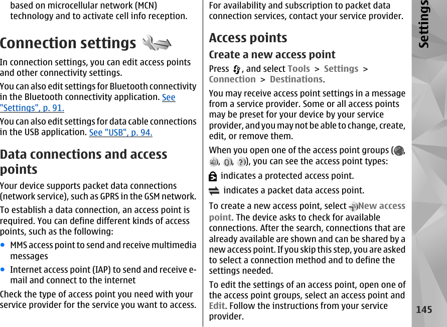 based on microcellular network (MCN)technology and to activate cell info reception.Connection settingsIn connection settings, you can edit access pointsand other connectivity settings.You can also edit settings for Bluetooth connectivityin the Bluetooth connectivity application. See&quot;Settings&quot;, p. 91.You can also edit settings for data cable connectionsin the USB application. See &quot;USB&quot;, p. 94.Data connections and accesspointsYour device supports packet data connections(network service), such as GPRS in the GSM network.To establish a data connection, an access point isrequired. You can define different kinds of accesspoints, such as the following:●MMS access point to send and receive multimediamessages●Internet access point (IAP) to send and receive e-mail and connect to the internetCheck the type of access point you need with yourservice provider for the service you want to access.For availability and subscription to packet dataconnection services, contact your service provider.Access pointsCreate a new access pointPress  , and select Tools &gt; Settings &gt;Connection &gt; Destinations.You may receive access point settings in a messagefrom a service provider. Some or all access pointsmay be preset for your device by your serviceprovider, and you may not be able to change, create,edit, or remove them.When you open one of the access point groups ( ,,  ,  ), you can see the access point types:  indicates a protected access point.  indicates a packet data access point.To create a new access point, select  New accesspoint. The device asks to check for availableconnections. After the search, connections that arealready available are shown and can be shared by anew access point. If you skip this step, you are askedto select a connection method and to define thesettings needed.To edit the settings of an access point, open one ofthe access point groups, select an access point andEdit. Follow the instructions from your serviceprovider.145Settings