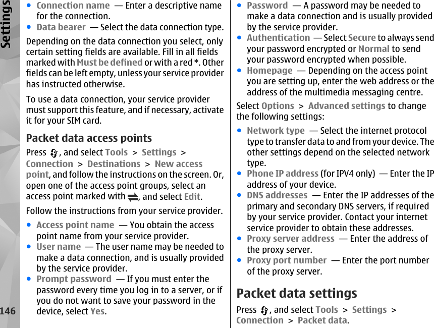 ●Connection name  — Enter a descriptive namefor the connection.●Data bearer  — Select the data connection type.Depending on the data connection you select, onlycertain setting fields are available. Fill in all fieldsmarked with Must be defined or with a red *. Otherfields can be left empty, unless your service providerhas instructed otherwise.To use a data connection, your service providermust support this feature, and if necessary, activateit for your SIM card.Packet data access pointsPress  , and select Tools &gt; Settings &gt;Connection &gt; Destinations &gt; New accesspoint, and follow the instructions on the screen. Or,open one of the access point groups, select anaccess point marked with  , and select Edit.Follow the instructions from your service provider.●Access point name  — You obtain the accesspoint name from your service provider.●User name  — The user name may be needed tomake a data connection, and is usually providedby the service provider.●Prompt password  — If you must enter thepassword every time you log in to a server, or ifyou do not want to save your password in thedevice, select Yes.●Password  — A password may be needed tomake a data connection and is usually providedby the service provider.●Authentication  — Select Secure to always sendyour password encrypted or Normal to sendyour password encrypted when possible.●Homepage  — Depending on the access pointyou are setting up, enter the web address or theaddress of the multimedia messaging centre.Select Options &gt; Advanced settings to changethe following settings:●Network type  — Select the internet protocoltype to transfer data to and from your device. Theother settings depend on the selected networktype.●Phone IP address (for IPV4 only)  — Enter the IPaddress of your device.●DNS addresses  — Enter the IP addresses of theprimary and secondary DNS servers, if requiredby your service provider. Contact your internetservice provider to obtain these addresses.●Proxy server address  — Enter the address ofthe proxy server. ●Proxy port number  — Enter the port numberof the proxy server.Packet data settingsPress  , and select Tools &gt; Settings &gt;Connection &gt; Packet data.146Settings