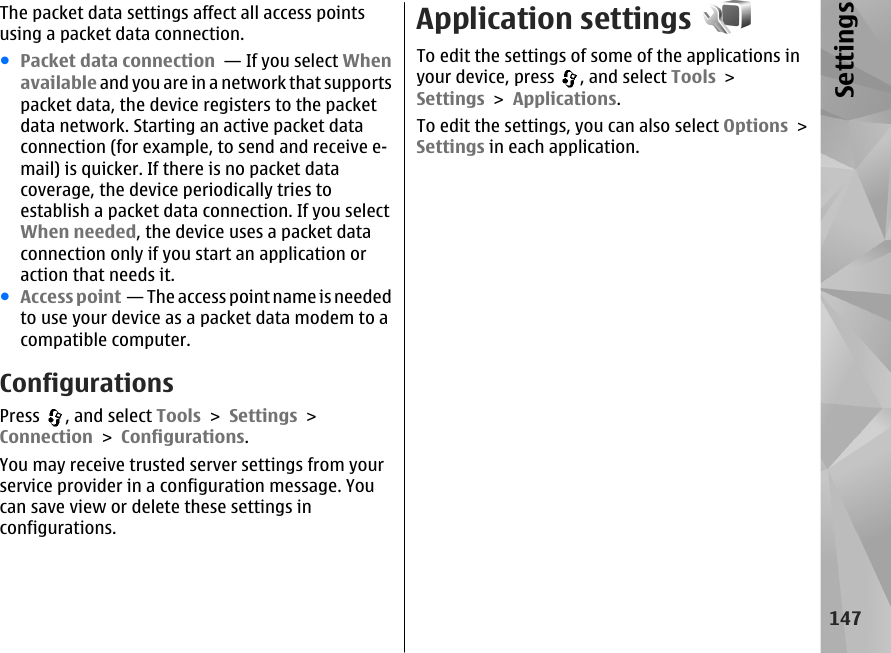 The packet data settings affect all access pointsusing a packet data connection.●Packet data connection  — If you select Whenavailable and you are in a network that supportspacket data, the device registers to the packetdata network. Starting an active packet dataconnection (for example, to send and receive e-mail) is quicker. If there is no packet datacoverage, the device periodically tries toestablish a packet data connection. If you selectWhen needed, the device uses a packet dataconnection only if you start an application oraction that needs it.●Access point  — The access point name is neededto use your device as a packet data modem to acompatible computer.ConfigurationsPress  , and select Tools &gt; Settings &gt;Connection &gt; Configurations.You may receive trusted server settings from yourservice provider in a configuration message. Youcan save view or delete these settings inconfigurations.Application settingsTo edit the settings of some of the applications inyour device, press  , and select Tools &gt;Settings &gt; Applications.To edit the settings, you can also select Options &gt;Settings in each application.147Settings