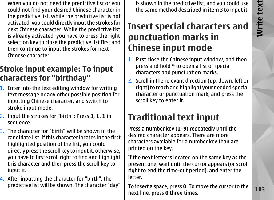 When you do not need the predictive list or youcould not find your desired Chinese character inthe predictive list, while the predictive list is notactivated, you could directly input the strokes fornext Chinese character. While the predictive listis already activated, you have to press the rightselection key to close the predictive list first andthen continue to input the strokes for nextChinese character.Stroke input example: To inputcharacters for &quot;birthday&quot;1. Enter into the text editing window for writingtext message or any other possible position forinputting Chinese character, and switch tostroke input mode.2. Input the strokes for &quot;birth&quot;: Press 3, 1, 1 insequence.3. The character for &quot;birth&quot; will be shown in thecandidate list. If this character locates in the firsthighlighted position of the list, you coulddirectly press the scroll key to input it, otherwise,you have to first scroll right to find and highlightthis character and then press the scroll key toinput it.4. After inputting the character for &quot;birth&quot;, thepredictive list will be shown. The character &quot;day&quot;is shown in the predictive list, and you could usethe same method described in item 3 to input it.Insert special characters andpunctuation marks inChinese input mode1. First close the Chinese input window, and thenpress and hold * to open a list of specialcharacters and punctuation marks.2. Scroll in the relevant direction (up, down, left orright) to reach and highlight your needed specialcharacter or punctuation mark, and press thescroll key to enter it.Traditional text inputPress a number key (1–9) repeatedly until thedesired character appears. There are morecharacters available for a number key than areprinted on the key.If the next letter is located on the same key as thepresent one, wait until the cursor appears (or scrollright to end the time-out period), and enter theletter.To insert a space, press 0. To move the cursor to thenext line, press 0 three times.103Write text