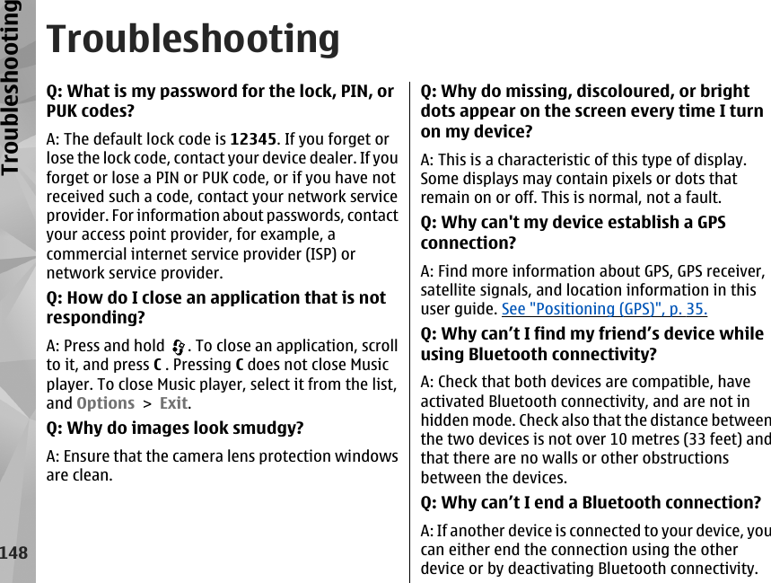 TroubleshootingQ: What is my password for the lock, PIN, orPUK codes?A: The default lock code is 12345. If you forget orlose the lock code, contact your device dealer. If youforget or lose a PIN or PUK code, or if you have notreceived such a code, contact your network serviceprovider. For information about passwords, contactyour access point provider, for example, acommercial internet service provider (ISP) ornetwork service provider.Q: How do I close an application that is notresponding?A: Press and hold  . To close an application, scrollto it, and press C . Pressing C does not close Musicplayer. To close Music player, select it from the list,and Options &gt; Exit.Q: Why do images look smudgy?A: Ensure that the camera lens protection windowsare clean.Q: Why do missing, discoloured, or brightdots appear on the screen every time I turnon my device?A: This is a characteristic of this type of display.Some displays may contain pixels or dots thatremain on or off. This is normal, not a fault.Q: Why can&apos;t my device establish a GPSconnection?A: Find more information about GPS, GPS receiver,satellite signals, and location information in thisuser guide. See &quot;Positioning (GPS)&quot;, p. 35.Q: Why can’t I find my friend’s device whileusing Bluetooth connectivity?A: Check that both devices are compatible, haveactivated Bluetooth connectivity, and are not inhidden mode. Check also that the distance betweenthe two devices is not over 10 metres (33 feet) andthat there are no walls or other obstructionsbetween the devices.Q: Why can’t I end a Bluetooth connection?A: If another device is connected to your device, youcan either end the connection using the otherdevice or by deactivating Bluetooth connectivity.148Troubleshooting