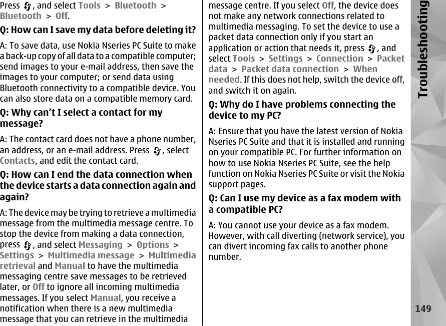 Press  , and select Tools &gt; Bluetooth &gt;Bluetooth &gt; Off.Q: How can I save my data before deleting it?A: To save data, use Nokia Nseries PC Suite to makea back-up copy of all data to a compatible computer;send images to your e-mail address, then save theimages to your computer; or send data usingBluetooth connectivity to a compatible device. Youcan also store data on a compatible memory card.Q: Why can’t I select a contact for mymessage?A: The contact card does not have a phone number,an address, or an e-mail address. Press  , selectContacts, and edit the contact card.Q: How can I end the data connection whenthe device starts a data connection again andagain?A: The device may be trying to retrieve a multimediamessage from the multimedia message centre. Tostop the device from making a data connection,press  , and select Messaging &gt; Options &gt;Settings &gt; Multimedia message &gt; Multimediaretrieval and Manual to have the multimediamessaging centre save messages to be retrievedlater, or Off to ignore all incoming multimediamessages. If you select Manual, you receive anotification when there is a new multimediamessage that you can retrieve in the multimediamessage centre. If you select Off, the device doesnot make any network connections related tomultimedia messaging. To set the device to use apacket data connection only if you start anapplication or action that needs it, press  , andselect Tools &gt; Settings &gt; Connection &gt; Packetdata &gt; Packet data connection &gt; Whenneeded. If this does not help, switch the device off,and switch it on again.Q: Why do I have problems connecting thedevice to my PC?A: Ensure that you have the latest version of NokiaNseries PC Suite and that it is installed and runningon your compatible PC. For further information onhow to use Nokia Nseries PC Suite, see the helpfunction on Nokia Nseries PC Suite or visit the Nokiasupport pages.Q: Can I use my device as a fax modem witha compatible PC?A: You cannot use your device as a fax modem.However, with call diverting (network service), youcan divert incoming fax calls to another phonenumber.149Troubleshooting