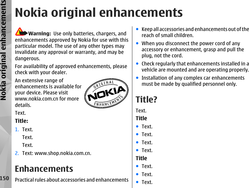 Nokia original enhancementsWarning:  Use only batteries, chargers, andenhancements approved by Nokia for use with thisparticular model. The use of any other types mayinvalidate any approval or warranty, and may bedangerous.For availability of approved enhancements, pleasecheck with your dealer.An extensive range ofenhancements is available foryour device. Please visitwww.nokia.com.cn for moredetails.Text.Title:1. Text.Text.Text.2. Text: www.shop.nokia.com.cn.EnhancementsPractical rules about accessories and enhancements●Keep all accessories and enhancements out of thereach of small children.●When you disconnect the power cord of anyaccessory or enhancement, grasp and pull theplug, not the cord.●Check regularly that enhancements installed in avehicle are mounted and are operating properly.●Installation of any complex car enhancementsmust be made by qualified personnel only.Title?Text.Title●Text.●Text.●Text.●Text.Title●Text.●Text.●Text.150Nokia original enhancements