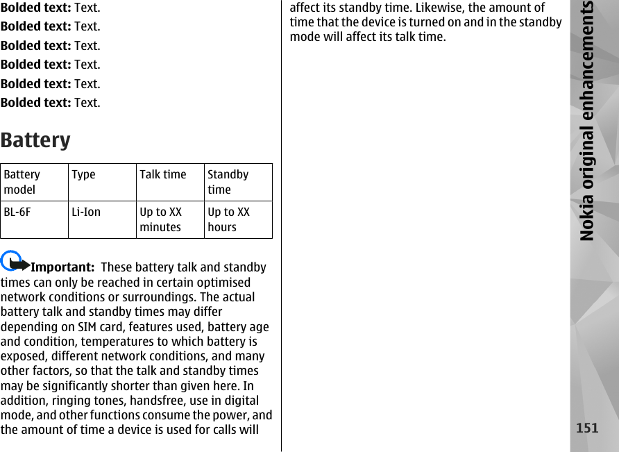 Bolded text: Text.Bolded text: Text.Bolded text: Text.Bolded text: Text.Bolded text: Text.Bolded text: Text.BatteryBatterymodelType Talk time StandbytimeBL-6F Li-Ion Up to XXminutesUp to XXhoursImportant:  These battery talk and standbytimes can only be reached in certain optimisednetwork conditions or surroundings. The actualbattery talk and standby times may differdepending on SIM card, features used, battery ageand condition, temperatures to which battery isexposed, different network conditions, and manyother factors, so that the talk and standby timesmay be significantly shorter than given here. Inaddition, ringing tones, handsfree, use in digitalmode, and other functions consume the power, andthe amount of time a device is used for calls willaffect its standby time. Likewise, the amount oftime that the device is turned on and in the standbymode will affect its talk time.151Nokia original enhancements