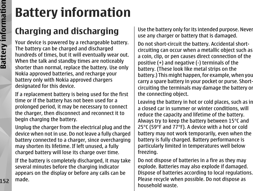 Battery informationCharging and dischargingYour device is powered by a rechargeable battery.The battery can be charged and dischargedhundreds of times, but it will eventually wear out.When the talk and standby times are noticeablyshorter than normal, replace the battery. Use onlyNokia approved batteries, and recharge yourbattery only with Nokia approved chargersdesignated for this device.If a replacement battery is being used for the firsttime or if the battery has not been used for aprolonged period, it may be necessary to connectthe charger, then disconnect and reconnect it tobegin charging the battery.Unplug the charger from the electrical plug and thedevice when not in use. Do not leave a fully chargedbattery connected to a charger, since overchargingmay shorten its lifetime. If left unused, a fullycharged battery will lose its charge over time.If the battery is completely discharged, it may takeseveral minutes before the charging indicatorappears on the display or before any calls can bemade.Use the battery only for its intended purpose. Neveruse any charger or battery that is damaged.Do not short-circuit the battery. Accidental short-circuiting can occur when a metallic object such asa coin, clip, or pen causes direct connection of thepositive (+) and negative (-) terminals of thebattery. (These look like metal strips on thebattery.) This might happen, for example, when youcarry a spare battery in your pocket or purse. Short-circuiting the terminals may damage the battery orthe connecting object.Leaving the battery in hot or cold places, such as ina closed car in summer or winter conditions, willreduce the capacity and lifetime of the battery.Always try to keep the battery between 15°C and25°C (59°F and 77°F). A device with a hot or coldbattery may not work temporarily, even when thebattery is fully charged. Battery performance isparticularly limited in temperatures well belowfreezing.Do not dispose of batteries in a fire as they mayexplode. Batteries may also explode if damaged.Dispose of batteries according to local regulations.Please recycle when possible. Do not dispose ashousehold waste.152Battery information