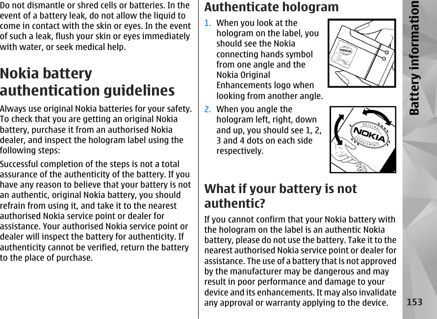 Do not dismantle or shred cells or batteries. In theevent of a battery leak, do not allow the liquid tocome in contact with the skin or eyes. In the eventof such a leak, flush your skin or eyes immediatelywith water, or seek medical help.Nokia batteryauthentication guidelinesAlways use original Nokia batteries for your safety.To check that you are getting an original Nokiabattery, purchase it from an authorised Nokiadealer, and inspect the hologram label using thefollowing steps:Successful completion of the steps is not a totalassurance of the authenticity of the battery. If youhave any reason to believe that your battery is notan authentic, original Nokia battery, you shouldrefrain from using it, and take it to the nearestauthorised Nokia service point or dealer forassistance. Your authorised Nokia service point ordealer will inspect the battery for authenticity. Ifauthenticity cannot be verified, return the batteryto the place of purchase.Authenticate hologram1. When you look at thehologram on the label, youshould see the Nokiaconnecting hands symbolfrom one angle and theNokia OriginalEnhancements logo whenlooking from another angle.2. When you angle thehologram left, right, downand up, you should see 1, 2,3 and 4 dots on each siderespectively.What if your battery is notauthentic?If you cannot confirm that your Nokia battery withthe hologram on the label is an authentic Nokiabattery, please do not use the battery. Take it to thenearest authorised Nokia service point or dealer forassistance. The use of a battery that is not approvedby the manufacturer may be dangerous and mayresult in poor performance and damage to yourdevice and its enhancements. It may also invalidateany approval or warranty applying to the device.153Battery information