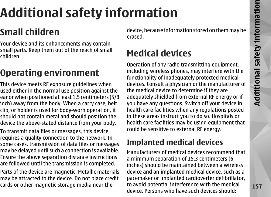 Additional safety informationSmall childrenYour device and its enhancements may containsmall parts. Keep them out of the reach of smallchildren.Operating environmentThis device meets RF exposure guidelines whenused either in the normal use position against theear or when positioned at least 1.5 centimeters (5/8inch) away from the body. When a carry case, beltclip, or holder is used for body-worn operation, itshould not contain metal and should position thedevice the above-stated distance from your body.To transmit data files or messages, this devicerequires a quality connection to the network. Insome cases, transmission of data files or messagesmay be delayed until such a connection is available.Ensure the above separation distance instructionsare followed until the transmission is completed.Parts of the device are magnetic. Metallic materialsmay be attracted to the device. Do not place creditcards or other magnetic storage media near thedevice, because information stored on them may beerased.Medical devicesOperation of any radio transmitting equipment,including wireless phones, may interfere with thefunctionality of inadequately protected medicaldevices. Consult a physician or the manufacturer ofthe medical device to determine if they areadequately shielded from external RF energy or ifyou have any questions. Switch off your device inhealth care facilities when any regulations postedin these areas instruct you to do so. Hospitals orhealth care facilities may be using equipment thatcould be sensitive to external RF energy.Implanted medical devicesManufacturers of medical devices recommend thata minimum separation of 15.3 centimeters (6inches) should be maintained between a wirelessdevice and an implanted medical device, such as apacemaker or implanted cardioverter defibrillator,to avoid potential interference with the medicaldevice. Persons who have such devices should:157Additional safety information