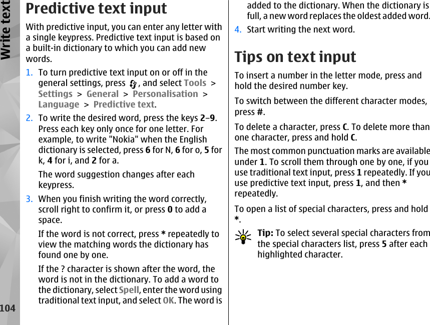 Predictive text inputWith predictive input, you can enter any letter witha single keypress. Predictive text input is based ona built-in dictionary to which you can add newwords.1. To turn predictive text input on or off in thegeneral settings, press  , and select Tools &gt;Settings &gt; General &gt; Personalisation &gt;Language &gt; Predictive text.2. To write the desired word, press the keys 2–9.Press each key only once for one letter. Forexample, to write &quot;Nokia&quot; when the Englishdictionary is selected, press 6 for N, 6 for o, 5 fork, 4 for i, and 2 for a.The word suggestion changes after eachkeypress.3. When you finish writing the word correctly,scroll right to confirm it, or press 0 to add aspace.If the word is not correct, press * repeatedly toview the matching words the dictionary hasfound one by one.If the ? character is shown after the word, theword is not in the dictionary. To add a word tothe dictionary, select Spell, enter the word usingtraditional text input, and select OK. The word isadded to the dictionary. When the dictionary isfull, a new word replaces the oldest added word.4. Start writing the next word.Tips on text inputTo insert a number in the letter mode, press andhold the desired number key.To switch between the different character modes,press #.To delete a character, press C. To delete more thanone character, press and hold C.The most common punctuation marks are availableunder 1. To scroll them through one by one, if youuse traditional text input, press 1 repeatedly. If youuse predictive text input, press 1, and then *repeatedly.To open a list of special characters, press and hold*.Tip: To select several special characters fromthe special characters list, press 5 after eachhighlighted character.104Write text