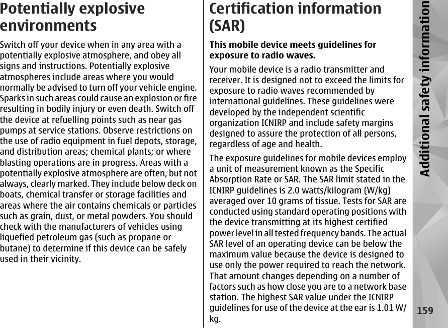 Potentially explosiveenvironmentsSwitch off your device when in any area with apotentially explosive atmosphere, and obey allsigns and instructions. Potentially explosiveatmospheres include areas where you wouldnormally be advised to turn off your vehicle engine.Sparks in such areas could cause an explosion or fireresulting in bodily injury or even death. Switch offthe device at refuelling points such as near gaspumps at service stations. Observe restrictions onthe use of radio equipment in fuel depots, storage,and distribution areas; chemical plants; or whereblasting operations are in progress. Areas with apotentially explosive atmosphere are often, but notalways, clearly marked. They include below deck onboats, chemical transfer or storage facilities andareas where the air contains chemicals or particlessuch as grain, dust, or metal powders. You shouldcheck with the manufacturers of vehicles usingliquefied petroleum gas (such as propane orbutane) to determine if this device can be safelyused in their vicinity.Certification information(SAR)This mobile device meets guidelines forexposure to radio waves.Your mobile device is a radio transmitter andreceiver. It is designed not to exceed the limits forexposure to radio waves recommended byinternational guidelines. These guidelines weredeveloped by the independent scientificorganization ICNIRP and include safety marginsdesigned to assure the protection of all persons,regardless of age and health.The exposure guidelines for mobile devices employa unit of measurement known as the SpecificAbsorption Rate or SAR. The SAR limit stated in theICNIRP guidelines is 2.0 watts/kilogram (W/kg)averaged over 10 grams of tissue. Tests for SAR areconducted using standard operating positions withthe device transmitting at its highest certifiedpower level in all tested frequency bands. The actualSAR level of an operating device can be below themaximum value because the device is designed touse only the power required to reach the network.That amount changes depending on a number offactors such as how close you are to a network basestation. The highest SAR value under the ICNIRPguidelines for use of the device at the ear is 1.01 W/kg.159Additional safety information