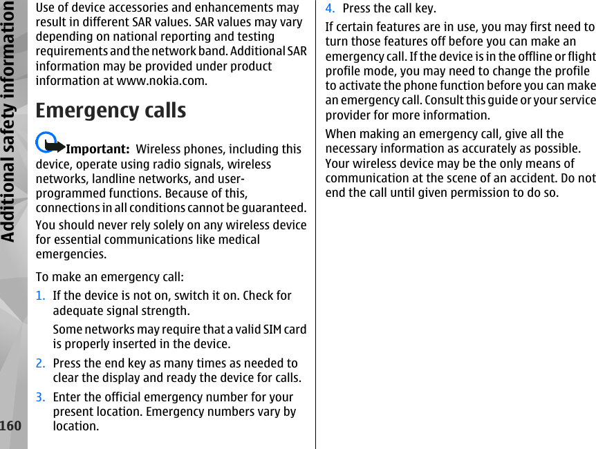 Use of device accessories and enhancements mayresult in different SAR values. SAR values may varydepending on national reporting and testingrequirements and the network band. Additional SARinformation may be provided under productinformation at www.nokia.com.Emergency callsImportant:  Wireless phones, including thisdevice, operate using radio signals, wirelessnetworks, landline networks, and user-programmed functions. Because of this,connections in all conditions cannot be guaranteed.You should never rely solely on any wireless devicefor essential communications like medicalemergencies.4. Press the call key.If certain features are in use, you may first need toturn those features off before you can make anemergency call. If the device is in the offline or flightprofile mode, you may need to change the profileto activate the phone function before you can makean emergency call. Consult this guide or your serviceprovider for more information.When making an emergency call, give all thenecessary information as accurately as possible.Your wireless device may be the only means ofcommunication at the scene of an accident. Do notend the call until given permission to do so.160Additional safety informationTo make an emergency call:1. If the device is not on, switch it on. Check foradequate signal strength.Some networks may require that a valid SIM cardis properly inserted in the device.2. Press the end key as many times as needed toclear the display and ready the device for calls.3. Enter the official emergency number for yourpresent location. Emergency numbers vary bylocation.