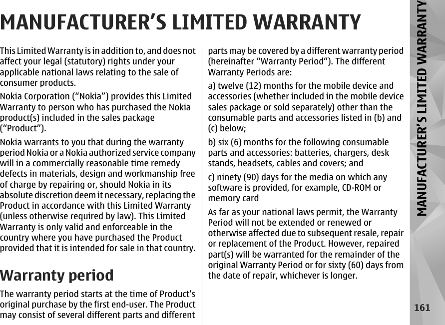 MANUFACTURER’S LIMITED WARRANTYThis Limited Warranty is in addition to, and does notaffect your legal (statutory) rights under yourapplicable national laws relating to the sale ofconsumer products.Nokia Corporation (“Nokia”) provides this LimitedWarranty to person who has purchased the Nokiaproduct(s) included in the sales package(“Product”).Nokia warrants to you that during the warrantyperiod Nokia or a Nokia authorized service companywill in a commercially reasonable time remedydefects in materials, design and workmanship freeof charge by repairing or, should Nokia in itsabsolute discretion deem it necessary, replacing theProduct in accordance with this Limited Warranty(unless otherwise required by law). This LimitedWarranty is only valid and enforceable in thecountry where you have purchased the Productprovided that it is intended for sale in that country.Warranty periodThe warranty period starts at the time of Product&apos;soriginal purchase by the first end-user. The Productmay consist of several different parts and differentparts may be covered by a different warranty period(hereinafter “Warranty Period”). The differentWarranty Periods are:a) twelve (12) months for the mobile device andaccessories (whether included in the mobile devicesales package or sold separately) other than theconsumable parts and accessories listed in (b) and(c) below;b) six (6) months for the following consumableparts and accessories: batteries, chargers, deskstands, headsets, cables and covers; andc) ninety (90) days for the media on which anysoftware is provided, for example, CD-ROM ormemory cardAs far as your national laws permit, the WarrantyPeriod will not be extended or renewed orotherwise affected due to subsequent resale, repairor replacement of the Product. However, repairedpart(s) will be warranted for the remainder of theoriginal Warranty Period or for sixty (60) days fromthe date of repair, whichever is longer.161MANUFACTURER’S LIMITED WARRANTY