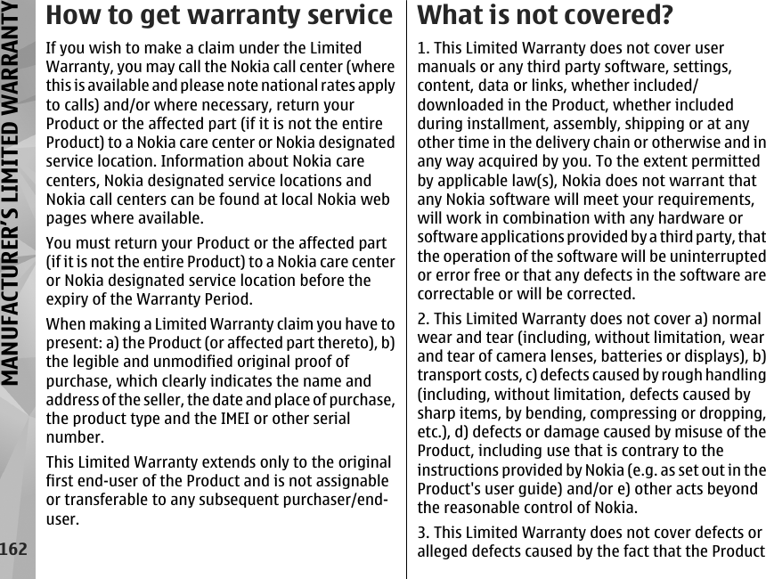 How to get warranty serviceIf you wish to make a claim under the LimitedWarranty, you may call the Nokia call center (wherethis is available and please note national rates applyto calls) and/or where necessary, return yourProduct or the affected part (if it is not the entireProduct) to a Nokia care center or Nokia designatedservice location. Information about Nokia carecenters, Nokia designated service locations andNokia call centers can be found at local Nokia webpages where available.You must return your Product or the affected part(if it is not the entire Product) to a Nokia care centeror Nokia designated service location before theexpiry of the Warranty Period.When making a Limited Warranty claim you have topresent: a) the Product (or affected part thereto), b)the legible and unmodified original proof ofpurchase, which clearly indicates the name andaddress of the seller, the date and place of purchase,the product type and the IMEI or other serialnumber.This Limited Warranty extends only to the originalfirst end-user of the Product and is not assignableor transferable to any subsequent purchaser/end-user.What is not covered?1. This Limited Warranty does not cover usermanuals or any third party software, settings,content, data or links, whether included/downloaded in the Product, whether includedduring installment, assembly, shipping or at anyother time in the delivery chain or otherwise and inany way acquired by you. To the extent permittedby applicable law(s), Nokia does not warrant thatany Nokia software will meet your requirements,will work in combination with any hardware orsoftware applications provided by a third party, thatthe operation of the software will be uninterruptedor error free or that any defects in the software arecorrectable or will be corrected.2. This Limited Warranty does not cover a) normalwear and tear (including, without limitation, wearand tear of camera lenses, batteries or displays), b)transport costs, c) defects caused by rough handling(including, without limitation, defects caused bysharp items, by bending, compressing or dropping,etc.), d) defects or damage caused by misuse of theProduct, including use that is contrary to theinstructions provided by Nokia (e.g. as set out in theProduct&apos;s user guide) and/or e) other acts beyondthe reasonable control of Nokia.3. This Limited Warranty does not cover defects oralleged defects caused by the fact that the Product162MANUFACTURER’S LIMITED WARRANTY