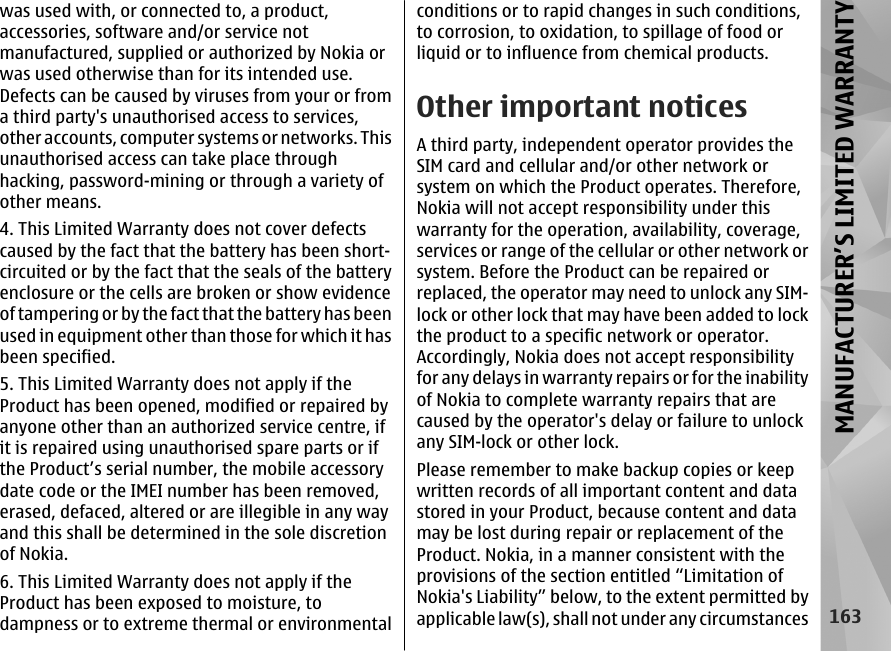 was used with, or connected to, a product,accessories, software and/or service notmanufactured, supplied or authorized by Nokia orwas used otherwise than for its intended use.Defects can be caused by viruses from your or froma third party&apos;s unauthorised access to services,other accounts, computer systems or networks. Thisunauthorised access can take place throughhacking, password-mining or through a variety ofother means.4. This Limited Warranty does not cover defectscaused by the fact that the battery has been short-circuited or by the fact that the seals of the batteryenclosure or the cells are broken or show evidenceof tampering or by the fact that the battery has beenused in equipment other than those for which it hasbeen specified.5. This Limited Warranty does not apply if theProduct has been opened, modified or repaired byanyone other than an authorized service centre, ifit is repaired using unauthorised spare parts or ifthe Product’s serial number, the mobile accessorydate code or the IMEI number has been removed,erased, defaced, altered or are illegible in any wayand this shall be determined in the sole discretionof Nokia.6. This Limited Warranty does not apply if theProduct has been exposed to moisture, todampness or to extreme thermal or environmentalconditions or to rapid changes in such conditions,to corrosion, to oxidation, to spillage of food orliquid or to influence from chemical products.Other important noticesA third party, independent operator provides theSIM card and cellular and/or other network orsystem on which the Product operates. Therefore,Nokia will not accept responsibility under thiswarranty for the operation, availability, coverage,services or range of the cellular or other network orsystem. Before the Product can be repaired orreplaced, the operator may need to unlock any SIM-lock or other lock that may have been added to lockthe product to a specific network or operator.Accordingly, Nokia does not accept responsibilityfor any delays in warranty repairs or for the inabilityof Nokia to complete warranty repairs that arecaused by the operator&apos;s delay or failure to unlockany SIM-lock or other lock.Please remember to make backup copies or keepwritten records of all important content and datastored in your Product, because content and datamay be lost during repair or replacement of theProduct. Nokia, in a manner consistent with theprovisions of the section entitled “Limitation ofNokia&apos;s Liability” below, to the extent permitted byapplicable law(s), shall not under any circumstances163MANUFACTURER’S LIMITED WARRANTY