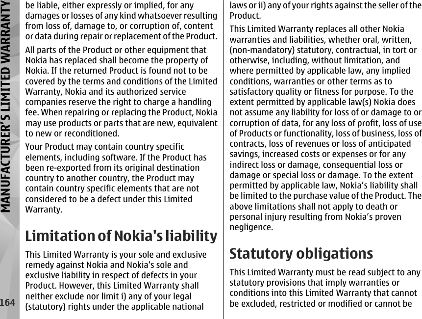 be liable, either expressly or implied, for anydamages or losses of any kind whatsoever resultingfrom loss of, damage to, or corruption of, contentor data during repair or replacement of the Product.All parts of the Product or other equipment thatNokia has replaced shall become the property ofNokia. If the returned Product is found not to becovered by the terms and conditions of the LimitedWarranty, Nokia and its authorized servicecompanies reserve the right to charge a handlingfee. When repairing or replacing the Product, Nokiamay use products or parts that are new, equivalentto new or reconditioned.Your Product may contain country specificelements, including software. If the Product hasbeen re-exported from its original destinationcountry to another country, the Product maycontain country specific elements that are notconsidered to be a defect under this LimitedWarranty.Limitation of Nokia&apos;s liabilityThis Limited Warranty is your sole and exclusiveremedy against Nokia and Nokia&apos;s sole andexclusive liability in respect of defects in yourProduct. However, this Limited Warranty shallneither exclude nor limit i) any of your legal(statutory) rights under the applicable nationallaws or ii) any of your rights against the seller of theProduct.This Limited Warranty replaces all other Nokiawarranties and liabilities, whether oral, written,(non-mandatory) statutory, contractual, in tort orotherwise, including, without limitation, andwhere permitted by applicable law, any impliedconditions, warranties or other terms as tosatisfactory quality or fitness for purpose. To theextent permitted by applicable law(s) Nokia doesnot assume any liability for loss of or damage to orcorruption of data, for any loss of profit, loss of useof Products or functionality, loss of business, loss ofcontracts, loss of revenues or loss of anticipatedsavings, increased costs or expenses or for anyindirect loss or damage, consequential loss ordamage or special loss or damage. To the extentpermitted by applicable law, Nokia’s liability shallbe limited to the purchase value of the Product. Theabove limitations shall not apply to death orpersonal injury resulting from Nokia’s provennegligence.Statutory obligationsThis Limited Warranty must be read subject to anystatutory provisions that imply warranties orconditions into this Limited Warranty that cannotbe excluded, restricted or modified or cannot be164MANUFACTURER’S LIMITED WARRANTY