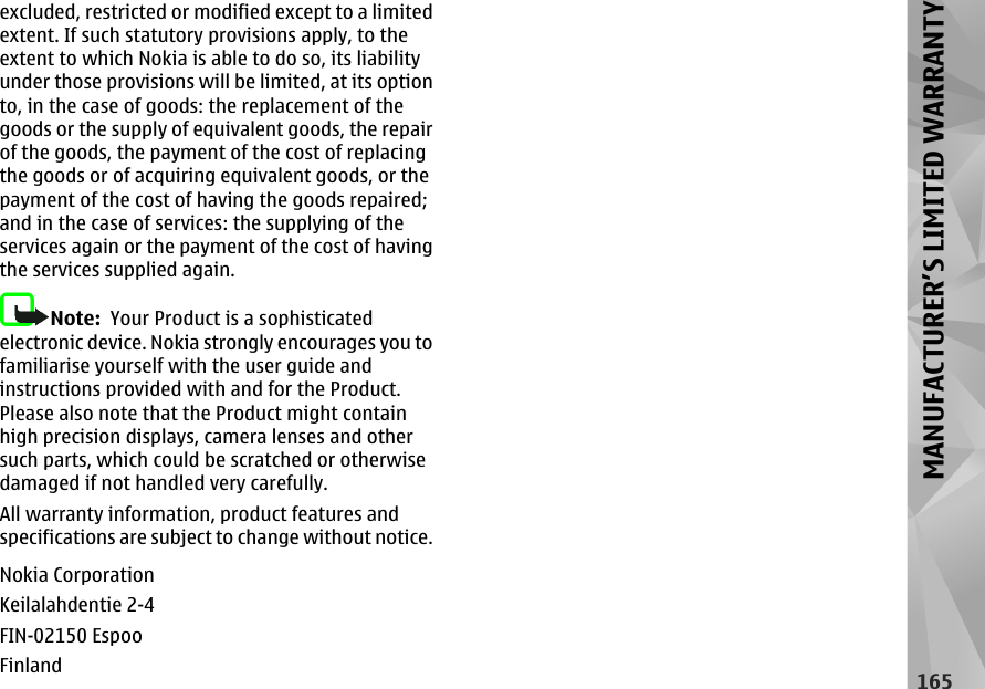 excluded, restricted or modified except to a limitedextent. If such statutory provisions apply, to theextent to which Nokia is able to do so, its liabilityunder those provisions will be limited, at its optionto, in the case of goods: the replacement of thegoods or the supply of equivalent goods, the repairof the goods, the payment of the cost of replacingthe goods or of acquiring equivalent goods, or thepayment of the cost of having the goods repaired;and in the case of services: the supplying of theservices again or the payment of the cost of havingthe services supplied again.Note:  Your Product is a sophisticatedelectronic device. Nokia strongly encourages you tofamiliarise yourself with the user guide andinstructions provided with and for the Product.Please also note that the Product might containhigh precision displays, camera lenses and othersuch parts, which could be scratched or otherwisedamaged if not handled very carefully.All warranty information, product features andspecifications are subject to change without notice.Nokia CorporationKeilalahdentie 2-4FIN-02150 EspooFinland165MANUFACTURER’S LIMITED WARRANTY