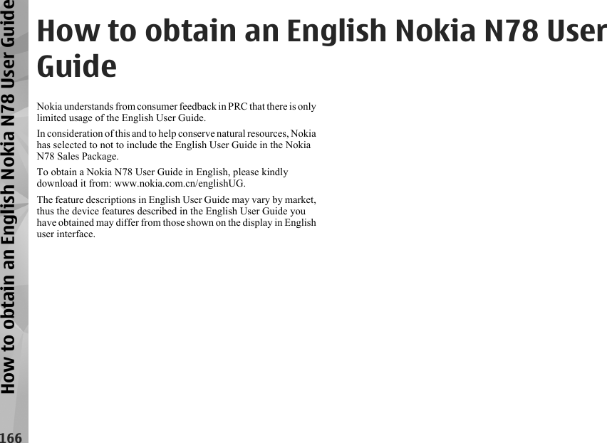 How to obtain an English Nokia N78 UserGuideNokia understands from consumer feedback in PRC that there is onlylimited usage of the English User Guide.In consideration of this and to help conserve natural resources, Nokiahas selected to not to include the English User Guide in the NokiaN78 Sales Package.To obtain a Nokia N78 User Guide in English, please kindlydownload it from: www.nokia.com.cn/englishUG.The feature descriptions in English User Guide may vary by market,thus the device features described in the English User Guide youhave obtained may differ from those shown on the display in Englishuser interface.166How to obtain an English Nokia N78 User Guide