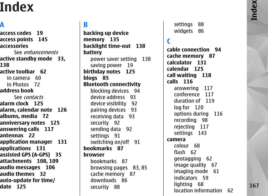 IndexAaccess codes 19access points 145accessoriesSee enhancementsactive standby mode 33,138active toolbar 62in camera 60in Photos 72address bookSee contactsalarm clock 125alarm, calendar note 126albums, media 72anniversary notes 125answering calls 117antennas 22application manager 131applications 131assisted GPS (A-GPS) 35attachments 108, 109audio messages 106audio themes 32auto-update for time/date 125Bbacking up devicememory 135backlight time-out 138batterypower saver setting 138saving power 19birthday notes 125blogs 85Bluetooth connectivityblocking devices 94device address 93device visibility 92pairing devices 93receiving data 93security 92sending data 92settings 91switching on/off 91bookmarks 87browserbookmarks 87browsing pages 83, 85cache memory 87downloads 86security 88settings 88widgets 86Ccable connection 94cache memory 87calculator 131calendar 125call waiting 118calls 116answering 117conference 117duration of 119log for 120options during 116recording 98rejecting 117settings 143cameracolour 68flash 62geotagging 62image quality 67imaging mode 61indicators 59lighting 68location information 62167Index