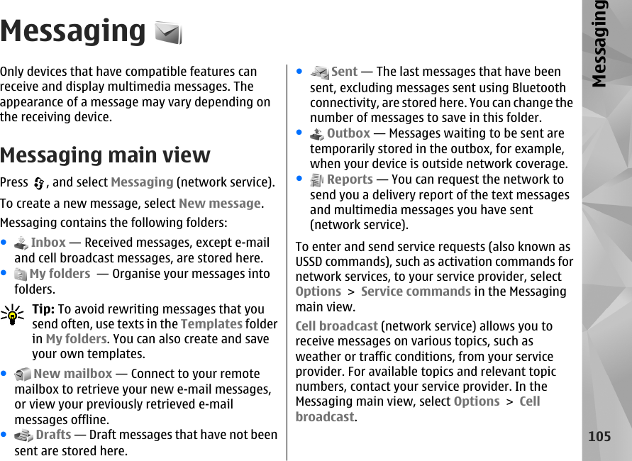 MessagingOnly devices that have compatible features canreceive and display multimedia messages. Theappearance of a message may vary depending onthe receiving device.Messaging main viewPress  , and select Messaging (network service).To create a new message, select New message.Messaging contains the following folders:● Inbox — Received messages, except e-mailand cell broadcast messages, are stored here.● My folders  — Organise your messages intofolders.Tip: To avoid rewriting messages that yousend often, use texts in the Templates folderin My folders. You can also create and saveyour own templates.● New mailbox — Connect to your remotemailbox to retrieve your new e-mail messages,or view your previously retrieved e-mailmessages offline.● Drafts — Draft messages that have not beensent are stored here.● Sent — The last messages that have beensent, excluding messages sent using Bluetoothconnectivity, are stored here. You can change thenumber of messages to save in this folder.● Outbox — Messages waiting to be sent aretemporarily stored in the outbox, for example,when your device is outside network coverage.● Reports — You can request the network tosend you a delivery report of the text messagesand multimedia messages you have sent(network service).To enter and send service requests (also known asUSSD commands), such as activation commands fornetwork services, to your service provider, selectOptions &gt; Service commands in the Messagingmain view.Cell broadcast (network service) allows you toreceive messages on various topics, such asweather or traffic conditions, from your serviceprovider. For available topics and relevant topicnumbers, contact your service provider. In theMessaging main view, select Options &gt; Cellbroadcast.105Messaging