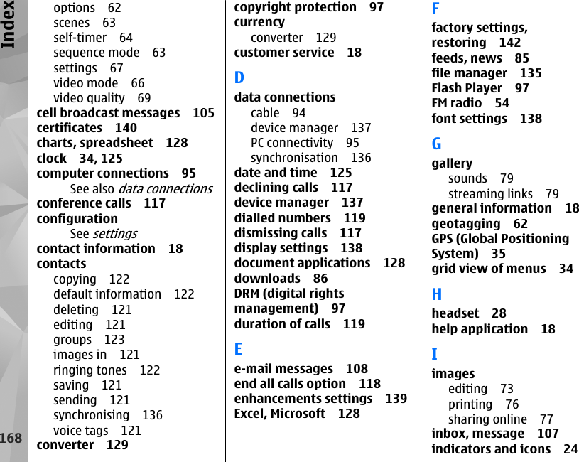 options 62scenes 63self-timer 64sequence mode 63settings 67video mode 66video quality 69cell broadcast messages 105certificates 140charts, spreadsheet 128clock 34, 125computer connections 95See also data connectionsconference calls 117configurationSee settingscontact information 18contactscopying 122default information 122deleting 121editing 121groups 123images in 121ringing tones 122saving 121sending 121synchronising 136voice tags 121converter 129copyright protection 97currencyconverter 129customer service 18Ddata connectionscable 94device manager 137PC connectivity 95synchronisation 136date and time 125declining calls 117device manager 137dialled numbers 119dismissing calls 117display settings 138document applications 128downloads 86DRM (digital rightsmanagement) 97duration of calls 119Ee-mail messages 108end all calls option 118enhancements settings 139Excel, Microsoft 128Ffactory settings,restoring 142feeds, news 85file manager 135Flash Player 97FM radio 54font settings 138Ggallerysounds 79streaming links 79general information 18geotagging 62GPS (Global PositioningSystem) 35grid view of menus 34Hheadset 28help application 18Iimagesediting 73printing 76sharing online 77inbox, message 107indicators and icons 24168Index