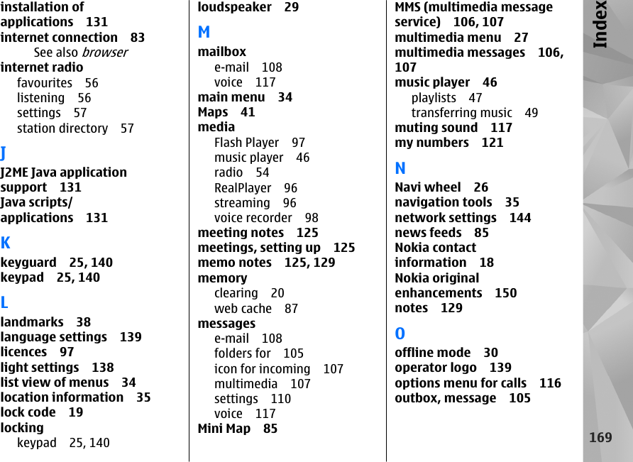 installation ofapplications 131internet connection 83See also browserinternet radiofavourites 56listening 56settings 57station directory 57JJ2ME Java applicationsupport 131Java scripts/applications 131Kkeyguard 25, 140keypad 25, 140Llandmarks 38language settings 139licences 97light settings 138list view of menus 34location information 35lock code 19lockingkeypad 25, 140loudspeaker 29Mmailboxe-mail 108voice 117main menu 34Maps 41mediaFlash Player 97music player 46radio 54RealPlayer 96streaming 96voice recorder 98meeting notes 125meetings, setting up 125memo notes 125, 129memoryclearing 20web cache 87messagese-mail 108folders for 105icon for incoming 107multimedia 107settings 110voice 117Mini Map 85MMS (multimedia messageservice) 106, 107multimedia menu 27multimedia messages 106,107music player 46playlists 47transferring music 49muting sound 117my numbers 121NNavi wheel 26navigation tools 35network settings 144news feeds 85Nokia contactinformation 18Nokia originalenhancements 150notes 129Ooffline mode 30operator logo 139options menu for calls 116outbox, message 105169Index