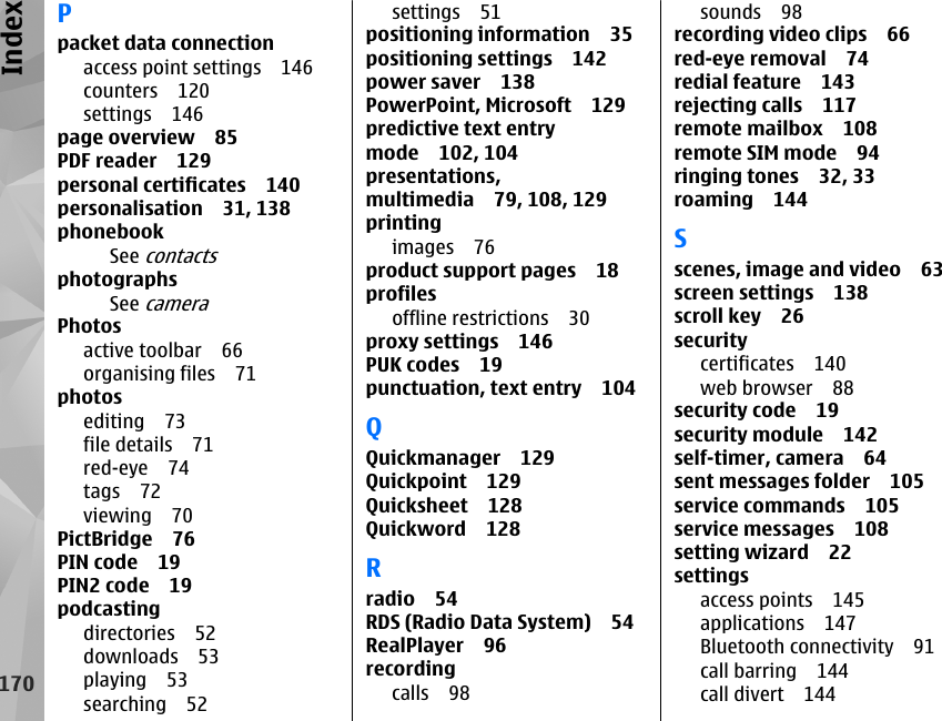 Ppacket data connectionaccess point settings 146counters 120settings 146page overview 85PDF reader 129personal certificates 140personalisation 31, 138phonebookSee contactsphotographsSee cameraPhotosactive toolbar 66organising files 71photosediting 73file details 71red-eye 74tags 72viewing 70PictBridge 76PIN code 19PIN2 code 19podcastingdirectories 52downloads 53playing 53searching 52settings 51positioning information 35positioning settings 142power saver 138PowerPoint, Microsoft 129predictive text entrymode 102, 104presentations,multimedia 79, 108, 129printingimages 76product support pages 18profilesoffline restrictions 30proxy settings 146PUK codes 19punctuation, text entry 104QQuickmanager 129Quickpoint 129Quicksheet 128Quickword 128Rradio 54RDS (Radio Data System) 54RealPlayer 96recordingcalls 98sounds 98recording video clips 66red-eye removal 74redial feature 143rejecting calls 117remote mailbox 108remote SIM mode 94ringing tones 32, 33roaming 144Sscenes, image and video 63screen settings 138scroll key 26securitycertificates 140web browser 88security code 19security module 142self-timer, camera 64sent messages folder 105service commands 105service messages 108setting wizard 22settingsaccess points 145applications 147Bluetooth connectivity 91call barring 144call divert 144170Index