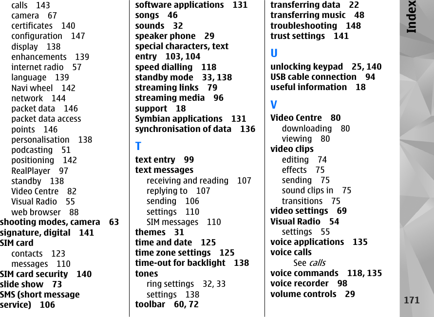 calls 143camera 67certificates 140configuration 147display 138enhancements 139internet radio 57language 139Navi wheel 142network 144packet data 146packet data accesspoints 146personalisation 138podcasting 51positioning 142RealPlayer 97standby 138Video Centre 82Visual Radio 55web browser 88shooting modes, camera 63signature, digital 141SIM cardcontacts 123messages 110SIM card security 140slide show 73SMS (short messageservice) 106software applications 131songs 46sounds 32speaker phone 29special characters, textentry 103, 104speed dialling 118standby mode 33, 138streaming links 79streaming media 96support 18Symbian applications 131synchronisation of data 136Ttext entry 99text messagesreceiving and reading 107replying to 107sending 106settings 110SIM messages 110themes 31time and date 125time zone settings 125time-out for backlight 138tonesring settings 32, 33settings 138toolbar 60, 72transferring data 22transferring music 48troubleshooting 148trust settings 141Uunlocking keypad 25, 140USB cable connection 94useful information 18VVideo Centre 80downloading 80viewing 80video clipsediting 74effects 75sending 75sound clips in 75transitions 75video settings 69Visual Radio 54settings 55voice applications 135voice callsSee callsvoice commands 118, 135voice recorder 98volume controls 29171Index