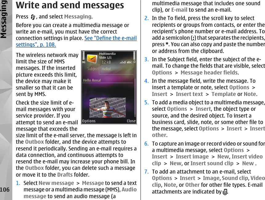 Write and send messagesPress  , and select Messaging.Before you can create a multimedia message orwrite an e-mail, you must have the correctconnection settings in place. See &quot;Define the e-mailsettings&quot;, p. 108.The wireless network maylimit the size of MMSmessages. If the insertedpicture exceeds this limit,the device may make itsmaller so that it can besent by MMS.Check the size limit of e-mail messages with yourservice provider. If youattempt to send an e-mailmessage that exceeds thesize limit of the e-mail server, the message is left inthe Outbox folder, and the device attempts toresend it periodically. Sending an e-mail requires adata connection, and continuous attempts toresend the e-mail may increase your phone bill. Inthe Outbox folder, you can delete such a messageor move it to the Drafts folder.1. Select New message &gt; Message to send a textmessage or a multimedia message (MMS), Audiomessage to send an audio message (amultimedia message that includes one soundclip), or E-mail to send an e-mail.2. In the To field, press the scroll key to selectrecipients or groups from contacts, or enter therecipient’s phone number or e-mail address. Toadd a semicolon (;) that separates the recipients,press *. You can also copy and paste the numberor address from the clipboard.3. In the Subject field, enter the subject of the e-mail. To change the fields that are visible, selectOptions &gt; Message header fields.4. In the message field, write the message. Toinsert a template or note, select Options &gt;Insert &gt; Insert text &gt; Template or Note.5. To add a media object to a multimedia message,select Options &gt; Insert, the object type orsource, and the desired object. To insert abusiness card, slide, note, or some other file tothe message, select Options &gt; Insert &gt; Insertother.6. To capture an image or record video or sound fora multimedia message, select Options &gt;Insert &gt; Insert image &gt; New, Insert videoclip &gt; New, or Insert sound clip &gt; New .7. To add an attachment to an e-mail, selectOptions &gt; Insert &gt; Image, Sound clip, Videoclip, Note, or Other for other file types. E-mailattachments are indicated by  .106Messaging