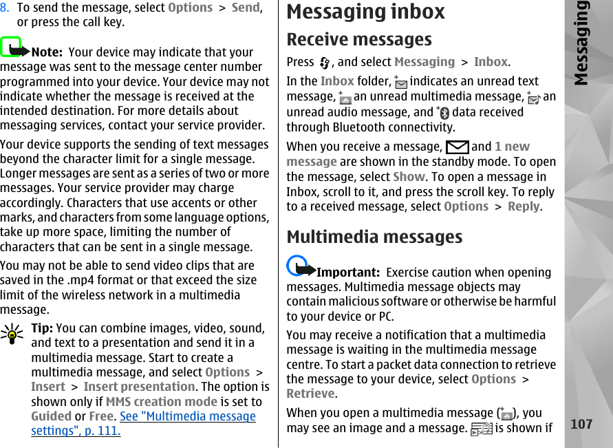 8. To send the message, select Options &gt; Send,or press the call key.Note:  Your device may indicate that yourmessage was sent to the message center numberprogrammed into your device. Your device may notindicate whether the message is received at theintended destination. For more details aboutmessaging services, contact your service provider.Your device supports the sending of text messagesbeyond the character limit for a single message.Longer messages are sent as a series of two or moremessages. Your service provider may chargeaccordingly. Characters that use accents or othermarks, and characters from some language options,take up more space, limiting the number ofcharacters that can be sent in a single message.You may not be able to send video clips that aresaved in the .mp4 format or that exceed the sizelimit of the wireless network in a multimediamessage.Tip: You can combine images, video, sound,and text to a presentation and send it in amultimedia message. Start to create amultimedia message, and select Options &gt;Insert &gt; Insert presentation. The option isshown only if MMS creation mode is set toGuided or Free. See &quot;Multimedia messagesettings&quot;, p. 111.Messaging inboxReceive messagesPress  , and select Messaging &gt; Inbox.In the Inbox folder,   indicates an unread textmessage,   an unread multimedia message,   anunread audio message, and   data receivedthrough Bluetooth connectivity.When you receive a message,   and 1 newmessage are shown in the standby mode. To openthe message, select Show. To open a message inInbox, scroll to it, and press the scroll key. To replyto a received message, select Options &gt; Reply.Multimedia messagesImportant:  Exercise caution when openingmessages. Multimedia message objects maycontain malicious software or otherwise be harmfulto your device or PC.You may receive a notification that a multimediamessage is waiting in the multimedia messagecentre. To start a packet data connection to retrievethe message to your device, select Options &gt;Retrieve.When you open a multimedia message ( ), youmay see an image and a message.   is shown if107Messaging