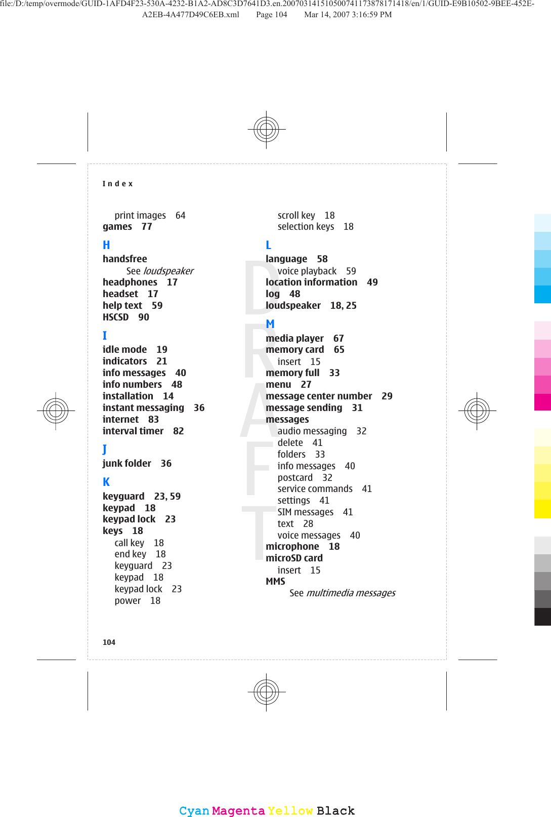 print images 64games 77HhandsfreeSee loudspeakerheadphones 17headset 17help text 59HSCSD 90Iidle mode 19indicators 21info messages 40info numbers 48installation 14instant messaging 36internet 83interval timer 82Jjunk folder 36Kkeyguard 23, 59keypad 18keypad lock 23keys 18call key 18end key 18keyguard 23keypad 18keypad lock 23power 18scroll key 18selection keys 18Llanguage 58voice playback 59location information 49log 48loudspeaker 18, 25Mmedia player 67memory card 65insert 15memory full 33menu 27message center number 29message sending 31messagesaudio messaging 32delete 41folders 33info messages 40postcard 32service commands 41settings 41SIM messages 41text 28voice messages 40microphone 18microSD cardinsert 15MMSSee multimedia messagesIndex104CyanCyanMagentaMagentaYellowYellowBlackBlackfile:/D:/temp/overmode/GUID-1AFD4F23-530A-4232-B1A2-AD8C3D7641D3.en.200703141510500741173878171418/en/1/GUID-E9B10502-9BEE-452E-A2EB-4A477D49C6EB.xml Page 104 Mar 14, 2007 3:16:59 PM