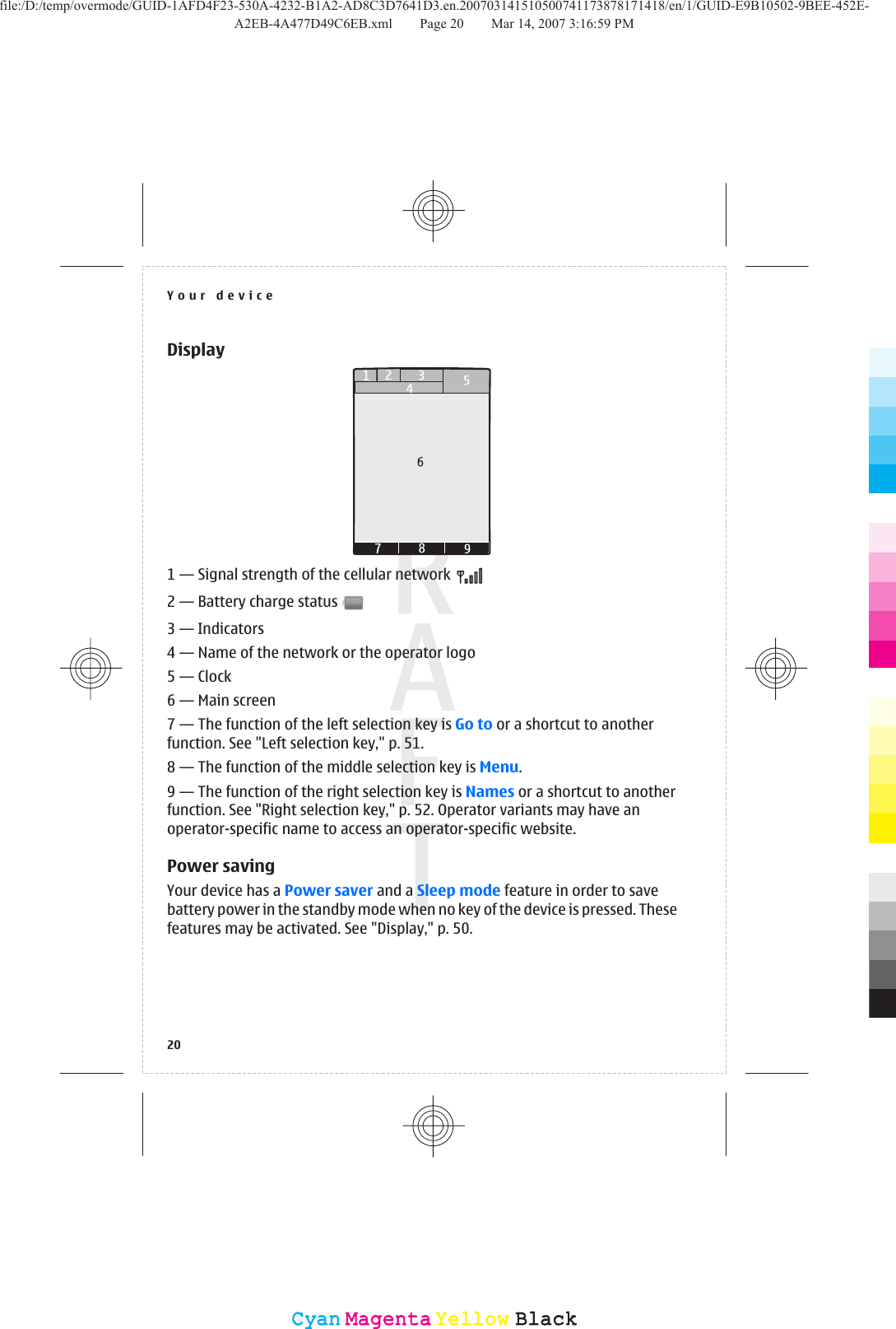 Display1 — Signal strength of the cellular network 2 — Battery charge status 3 — Indicators4 — Name of the network or the operator logo5 — Clock6 — Main screen7 — The function of the left selection key is Go to or a shortcut to anotherfunction. See &quot;Left selection key,&quot; p. 51.8 — The function of the middle selection key is Menu.9 — The function of the right selection key is Names or a shortcut to anotherfunction. See &quot;Right selection key,&quot; p. 52. Operator variants may have anoperator-specific name to access an operator-specific website.Power savingYour device has a Power saver and a Sleep mode feature in order to savebattery power in the standby mode when no key of the device is pressed. Thesefeatures may be activated. See &quot;Display,&quot; p. 50.Your device20CyanCyanMagentaMagentaYellowYellowBlackBlackfile:/D:/temp/overmode/GUID-1AFD4F23-530A-4232-B1A2-AD8C3D7641D3.en.200703141510500741173878171418/en/1/GUID-E9B10502-9BEE-452E-A2EB-4A477D49C6EB.xml Page 20 Mar 14, 2007 3:16:59 PM