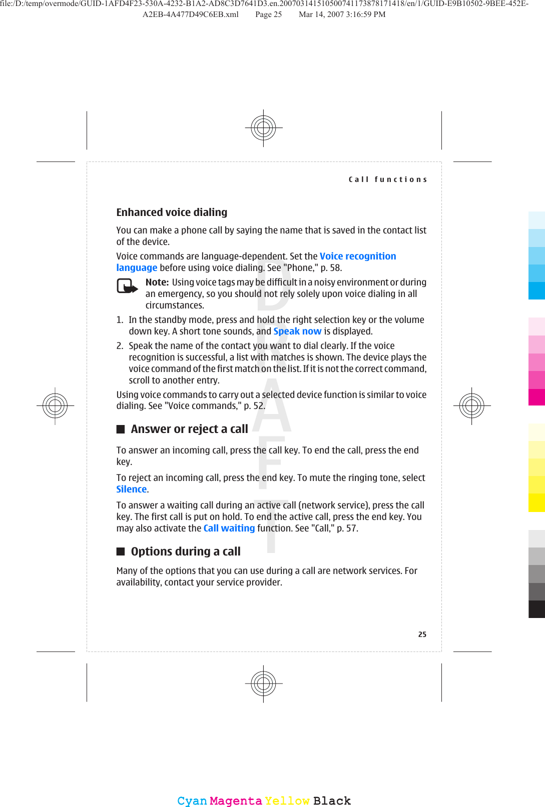 Enhanced voice dialingYou can make a phone call by saying the name that is saved in the contact listof the device.Voice commands are language-dependent. Set the Voice recognitionlanguage before using voice dialing. See &quot;Phone,&quot; p. 58.Note:  Using voice tags may be difficult in a noisy environment or duringan emergency, so you should not rely solely upon voice dialing in allcircumstances.1. In the standby mode, press and hold the right selection key or the volumedown key. A short tone sounds, and Speak now is displayed.2. Speak the name of the contact you want to dial clearly. If the voicerecognition is successful, a list with matches is shown. The device plays thevoice command of the first match on the list. If it is not the correct command,scroll to another entry.Using voice commands to carry out a selected device function is similar to voicedialing. See &quot;Voice commands,&quot; p. 52.Answer or reject a callTo answer an incoming call, press the call key. To end the call, press the endkey.To reject an incoming call, press the end key. To mute the ringing tone, selectSilence.To answer a waiting call during an active call (network service), press the callkey. The first call is put on hold. To end the active call, press the end key. Youmay also activate the Call waiting function. See &quot;Call,&quot; p. 57.Options during a callMany of the options that you can use during a call are network services. Foravailability, contact your service provider.Call functions25CyanCyanMagentaMagentaYellowYellowBlackBlackfile:/D:/temp/overmode/GUID-1AFD4F23-530A-4232-B1A2-AD8C3D7641D3.en.200703141510500741173878171418/en/1/GUID-E9B10502-9BEE-452E-A2EB-4A477D49C6EB.xml Page 25 Mar 14, 2007 3:16:59 PM