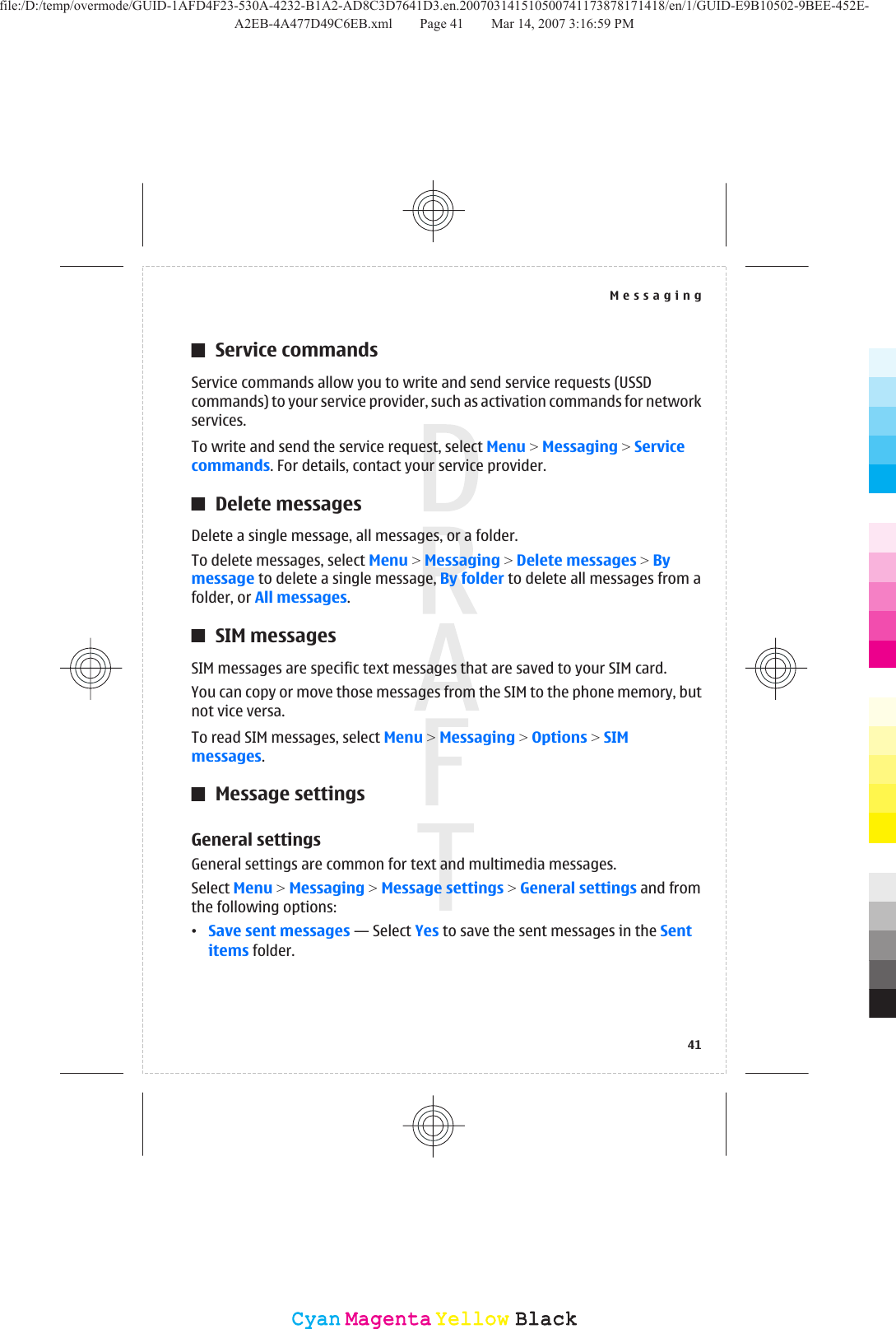 Service commandsService commands allow you to write and send service requests (USSDcommands) to your service provider, such as activation commands for networkservices.To write and send the service request, select Menu &gt; Messaging &gt; Servicecommands. For details, contact your service provider.Delete messagesDelete a single message, all messages, or a folder.To delete messages, select Menu &gt; Messaging &gt; Delete messages &gt; Bymessage to delete a single message, By folder to delete all messages from afolder, or All messages.SIM messagesSIM messages are specific text messages that are saved to your SIM card.You can copy or move those messages from the SIM to the phone memory, butnot vice versa.To read SIM messages, select Menu &gt; Messaging &gt; Options &gt; SIMmessages.Message settingsGeneral settingsGeneral settings are common for text and multimedia messages.Select Menu &gt; Messaging &gt; Message settings &gt; General settings and fromthe following options:•Save sent messages — Select Yes to save the sent messages in the Sentitems folder.Messaging41CyanCyanMagentaMagentaYellowYellowBlackBlackfile:/D:/temp/overmode/GUID-1AFD4F23-530A-4232-B1A2-AD8C3D7641D3.en.200703141510500741173878171418/en/1/GUID-E9B10502-9BEE-452E-A2EB-4A477D49C6EB.xml Page 41 Mar 14, 2007 3:16:59 PM