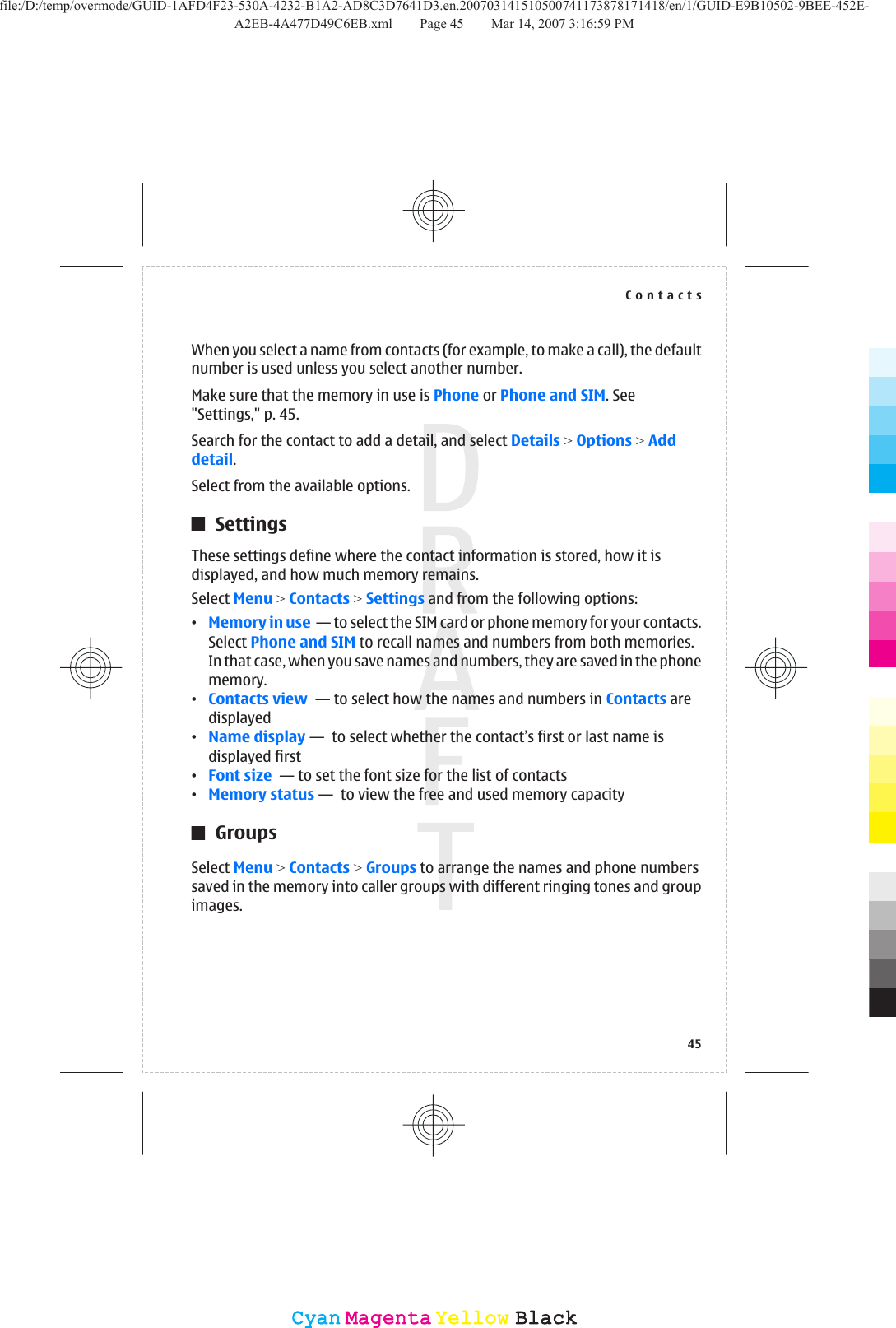 When you select a name from contacts (for example, to make a call), the defaultnumber is used unless you select another number.Make sure that the memory in use is Phone or Phone and SIM. See&quot;Settings,&quot; p. 45.Search for the contact to add a detail, and select Details &gt; Options &gt; Adddetail.Select from the available options.SettingsThese settings define where the contact information is stored, how it isdisplayed, and how much memory remains.Select Menu &gt; Contacts &gt; Settings and from the following options:•Memory in use  — to select the SIM card or phone memory for your contacts.Select Phone and SIM to recall names and numbers from both memories.In that case, when you save names and numbers, they are saved in the phonememory.•Contacts view  — to select how the names and numbers in Contacts aredisplayed•Name display —  to select whether the contact’s first or last name isdisplayed first•Font size  — to set the font size for the list of contacts•Memory status —  to view the free and used memory capacityGroupsSelect Menu &gt; Contacts &gt; Groups to arrange the names and phone numberssaved in the memory into caller groups with different ringing tones and groupimages.Contacts45CyanCyanMagentaMagentaYellowYellowBlackBlackfile:/D:/temp/overmode/GUID-1AFD4F23-530A-4232-B1A2-AD8C3D7641D3.en.200703141510500741173878171418/en/1/GUID-E9B10502-9BEE-452E-A2EB-4A477D49C6EB.xml Page 45 Mar 14, 2007 3:16:59 PM