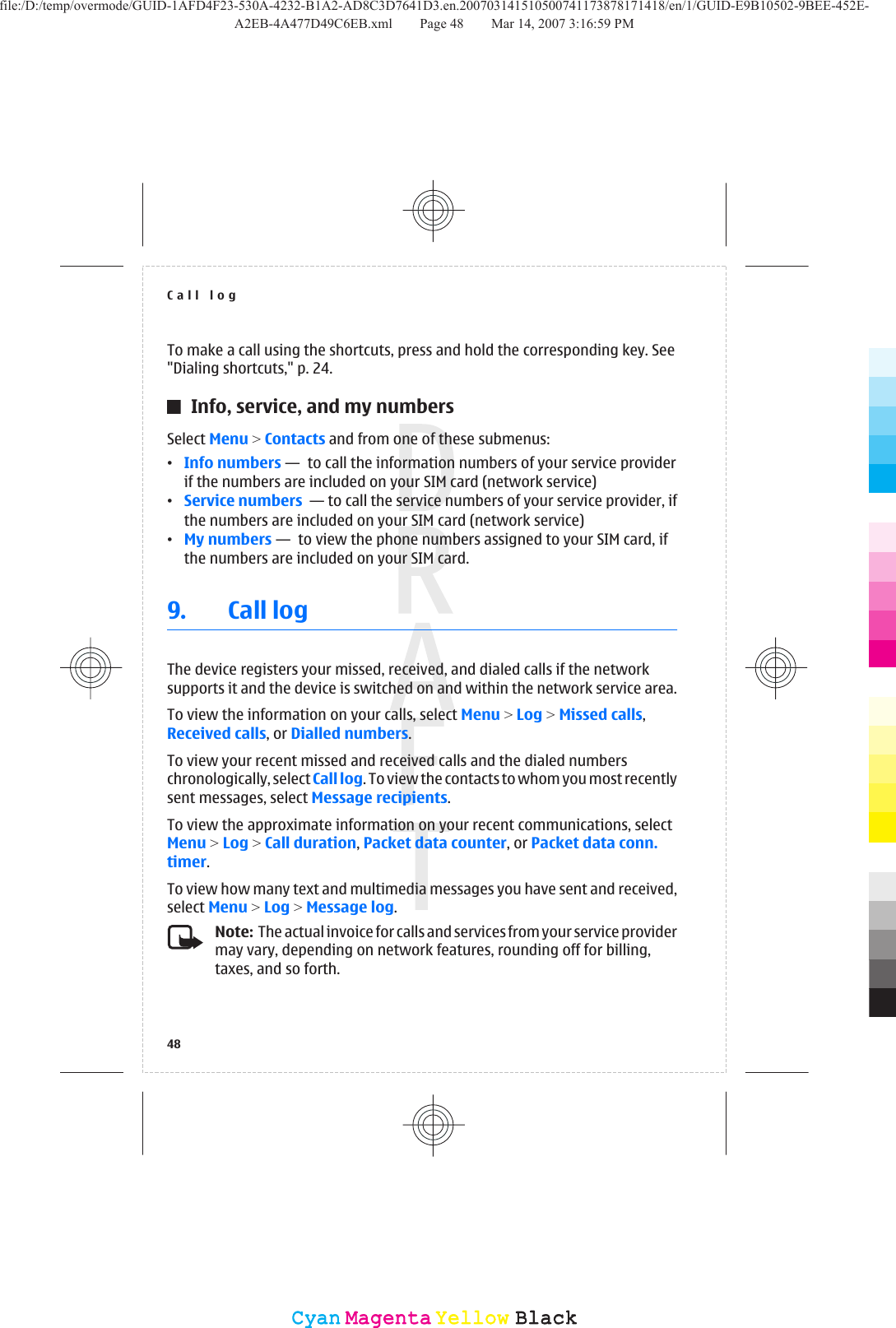 To make a call using the shortcuts, press and hold the corresponding key. See&quot;Dialing shortcuts,&quot; p. 24.Info, service, and my numbersSelect Menu &gt; Contacts and from one of these submenus:•Info numbers —  to call the information numbers of your service providerif the numbers are included on your SIM card (network service)•Service numbers  — to call the service numbers of your service provider, ifthe numbers are included on your SIM card (network service)•My numbers —  to view the phone numbers assigned to your SIM card, ifthe numbers are included on your SIM card.9. Call logThe device registers your missed, received, and dialed calls if the networksupports it and the device is switched on and within the network service area.To view the information on your calls, select Menu &gt; Log &gt; Missed calls,Received calls, or Dialled numbers.To view your recent missed and received calls and the dialed numberschronologically, select Call log. To view the contacts to whom you most recentlysent messages, select Message recipients.To view the approximate information on your recent communications, selectMenu &gt; Log &gt; Call duration, Packet data counter, or Packet data conn.timer.To view how many text and multimedia messages you have sent and received,select Menu &gt; Log &gt; Message log.Note:  The actual invoice for calls and services from your service providermay vary, depending on network features, rounding off for billing,taxes, and so forth.Call log48CyanCyanMagentaMagentaYellowYellowBlackBlackfile:/D:/temp/overmode/GUID-1AFD4F23-530A-4232-B1A2-AD8C3D7641D3.en.200703141510500741173878171418/en/1/GUID-E9B10502-9BEE-452E-A2EB-4A477D49C6EB.xml Page 48 Mar 14, 2007 3:16:59 PM
