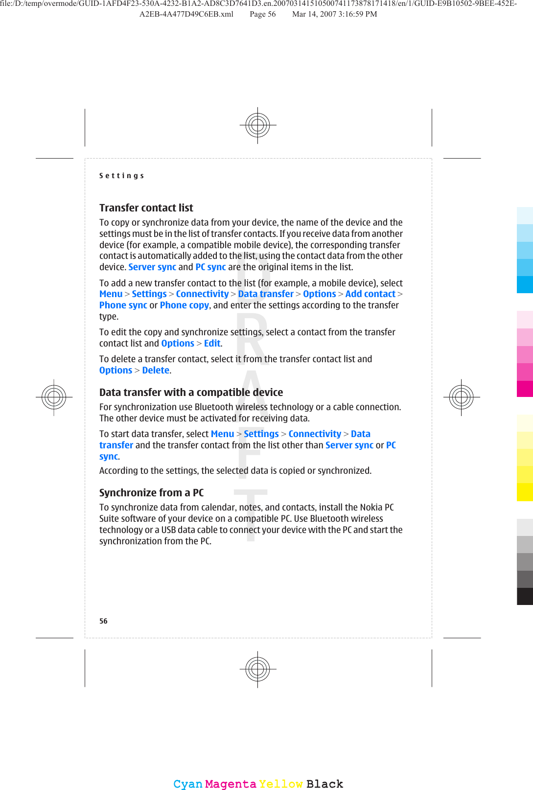 Transfer contact listTo copy or synchronize data from your device, the name of the device and thesettings must be in the list of transfer contacts. If you receive data from anotherdevice (for example, a compatible mobile device), the corresponding transfercontact is automatically added to the list, using the contact data from the otherdevice. Server sync and PC sync are the original items in the list.To add a new transfer contact to the list (for example, a mobile device), selectMenu &gt; Settings &gt; Connectivity &gt; Data transfer &gt; Options &gt; Add contact &gt;Phone sync or Phone copy, and enter the settings according to the transfertype.To edit the copy and synchronize settings, select a contact from the transfercontact list and Options &gt; Edit.To delete a transfer contact, select it from the transfer contact list andOptions &gt; Delete.Data transfer with a compatible deviceFor synchronization use Bluetooth wireless technology or a cable connection.The other device must be activated for receiving data.To start data transfer, select Menu &gt; Settings &gt; Connectivity &gt; Datatransfer and the transfer contact from the list other than Server sync or PCsync.According to the settings, the selected data is copied or synchronized.Synchronize from a PCTo synchronize data from calendar, notes, and contacts, install the Nokia PCSuite software of your device on a compatible PC. Use Bluetooth wirelesstechnology or a USB data cable to connect your device with the PC and start thesynchronization from the PC.Settings56CyanCyanMagentaMagentaYellowYellowBlackBlackfile:/D:/temp/overmode/GUID-1AFD4F23-530A-4232-B1A2-AD8C3D7641D3.en.200703141510500741173878171418/en/1/GUID-E9B10502-9BEE-452E-A2EB-4A477D49C6EB.xml Page 56 Mar 14, 2007 3:16:59 PM