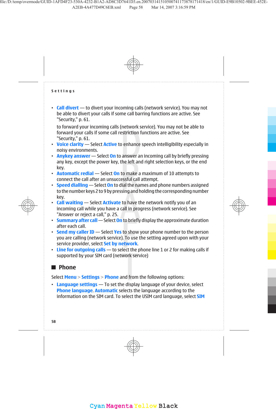 •Call divert — to divert your incoming calls (network service). You may notbe able to divert your calls if some call barring functions are active. See&quot;Security,&quot; p. 61.to forward your incoming calls (network service). You may not be able toforward your calls if some call restriction functions are active. See&quot;Security,&quot; p. 61.•Voice clarity — Select Active to enhance speech intelligibility especially innoisy environments.•Anykey answer — Select On to answer an incoming call by briefly pressingany key, except the power key, the left and right selection keys, or the endkey.•Automatic redial — Select On to make a maximum of 10 attempts toconnect the call after an unsuccessful call attempt.•Speed dialling — Select On to dial the names and phone numbers assignedto the number keys 2 to 9 by pressing and holding the corresponding numberkey.•Call waiting — Select Activate to have the network notify you of anincoming call while you have a call in progress (network service). See&quot;Answer or reject a call,&quot; p. 25.•Summary after call — Select On to briefly display the approximate durationafter each call.•Send my caller ID — Select Yes to show your phone number to the personyou are calling (network service). To use the setting agreed upon with yourservice provider, select Set by network.•Line for outgoing calls — to select the phone line 1 or 2 for making calls ifsupported by your SIM card (network service)PhoneSelect Menu &gt; Settings &gt; Phone and from the following options:•Language settings — To set the display language of your device, selectPhone language. Automatic selects the language according to theinformation on the SIM card. To select the USIM card language, select SIMSettings58CyanCyanMagentaMagentaYellowYellowBlackBlackfile:/D:/temp/overmode/GUID-1AFD4F23-530A-4232-B1A2-AD8C3D7641D3.en.200703141510500741173878171418/en/1/GUID-E9B10502-9BEE-452E-A2EB-4A477D49C6EB.xml Page 58 Mar 14, 2007 3:16:59 PM