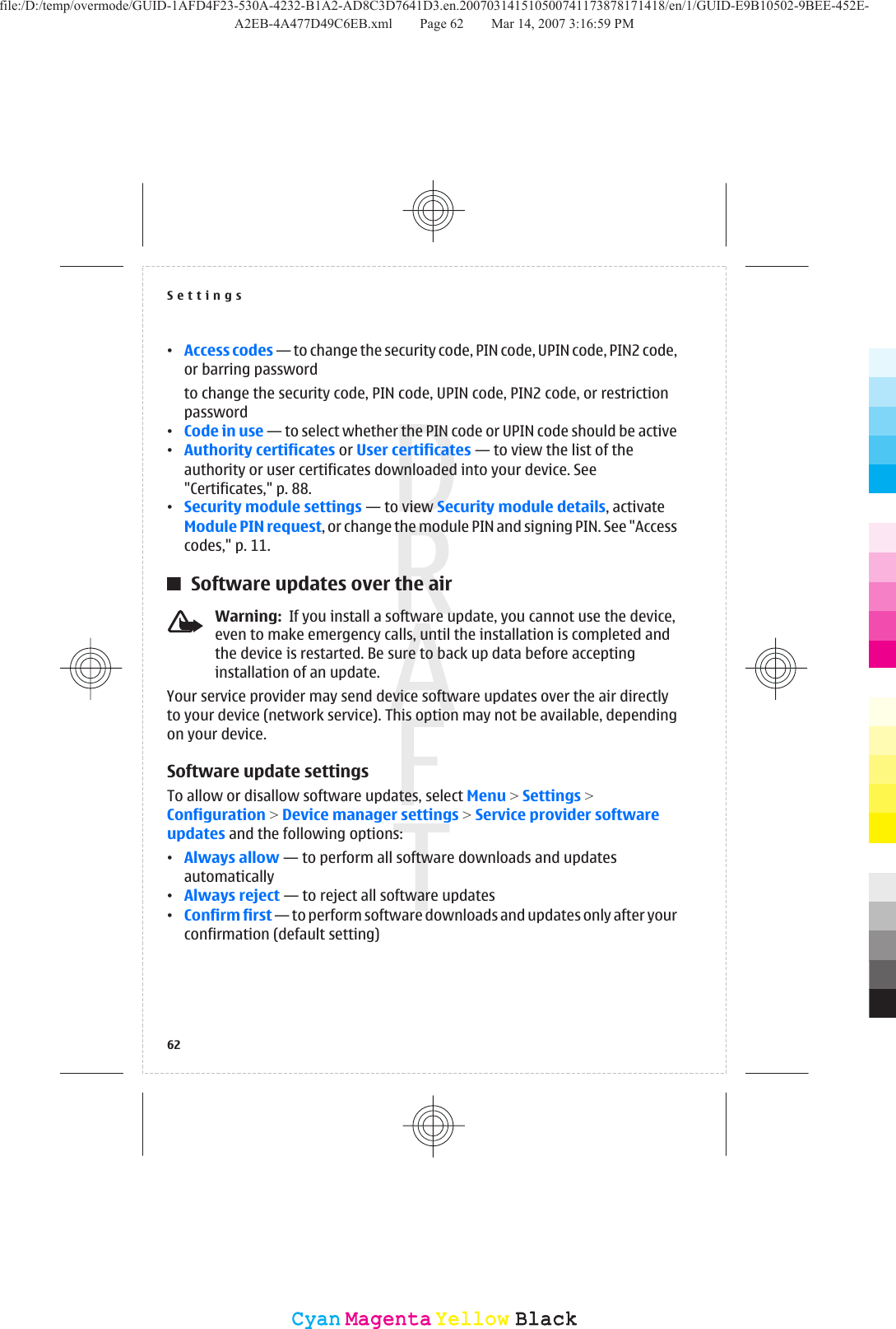 •Access codes — to change the security code, PIN code, UPIN code, PIN2 code,or barring passwordto change the security code, PIN code, UPIN code, PIN2 code, or restrictionpassword•Code in use — to select whether the PIN code or UPIN code should be active•Authority certificates or User certificates — to view the list of theauthority or user certificates downloaded into your device. See&quot;Certificates,&quot; p. 88.•Security module settings — to view Security module details, activateModule PIN request, or change the module PIN and signing PIN. See &quot;Accesscodes,&quot; p. 11.Software updates over the airWarning:  If you install a software update, you cannot use the device,even to make emergency calls, until the installation is completed andthe device is restarted. Be sure to back up data before acceptinginstallation of an update.Your service provider may send device software updates over the air directlyto your device (network service). This option may not be available, dependingon your device.Software update settingsTo allow or disallow software updates, select Menu &gt; Settings &gt;Configuration &gt; Device manager settings &gt; Service provider softwareupdates and the following options:•Always allow — to perform all software downloads and updatesautomatically•Always reject — to reject all software updates•Confirm first — to perform software downloads and updates only after yourconfirmation (default setting)Settings62CyanCyanMagentaMagentaYellowYellowBlackBlackfile:/D:/temp/overmode/GUID-1AFD4F23-530A-4232-B1A2-AD8C3D7641D3.en.200703141510500741173878171418/en/1/GUID-E9B10502-9BEE-452E-A2EB-4A477D49C6EB.xml Page 62 Mar 14, 2007 3:16:59 PM